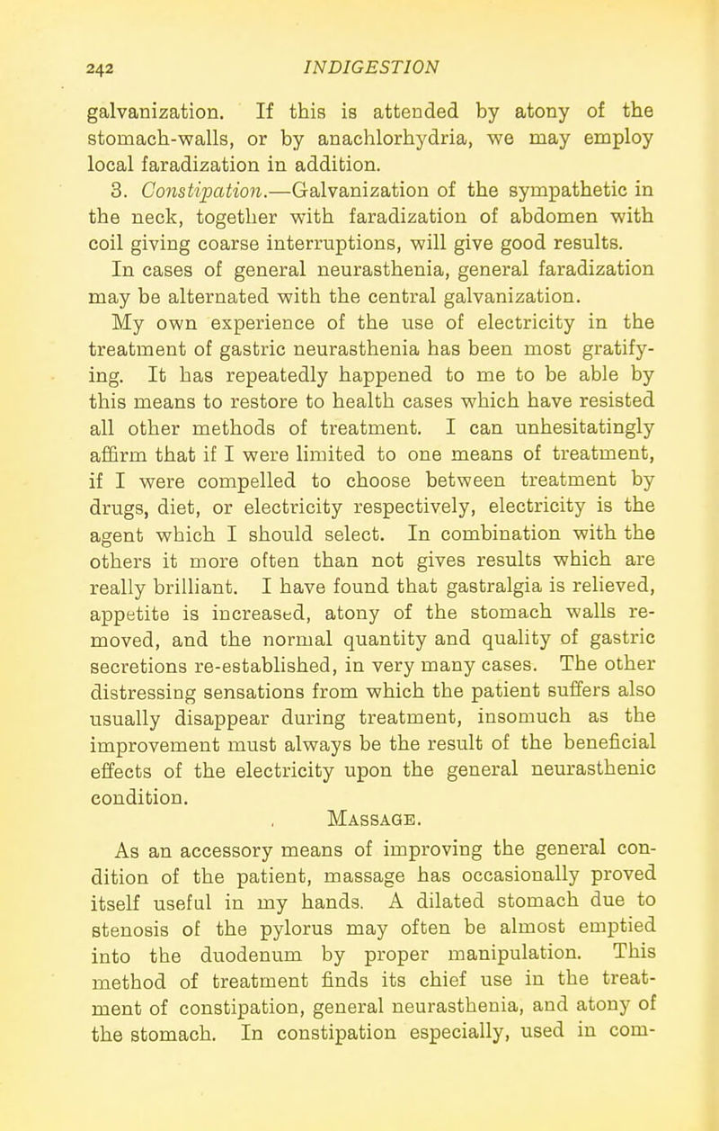 galvanization. If this is attended by atony of the stomach-walls, or by anachlorhydria, we may employ local faradization in addition. 3. Constipation.—Galvanization of the sympathetic in the neck, together with faradization of abdomen with coil giving coarse interruptions, will give good results. In cases of general neurasthenia, general faradization may be alternated with the central galvanization. My own experience of the use of electricity in the treatment of gastric neurasthenia has been most gratify- ing. It has repeatedly happened to me to be able by this means to restore to health cases which have resisted all other methods of treatment. I can unhesitatingly affirm that if I were limited to one means of treatment, if I were compelled to choose between treatment by drugs, diet, or electricity respectively, electricity is the agent which I should select. In combination with the others it more often than not gives results which are really briUiant. I have found that gastralgia is reheved, appetite is increased, atony of the stomach walls re- moved, and the normal quantity and quality of gastric secretions re-established, in very many cases. The other distressing sensations from which the patient suffers also usually disappear during treatment, insomuch as the improvement must always be the result of the beneficial effects of the electricity upon the general neurasthenic condition. Massage. As an accessory means of improving the general con- dition of the patient, massage has occasionally proved itself useful in my hands. A dilated stomach due to stenosis of the pylorus may often be almost emptied into the duodenum by proper manipulation. This method of treatment finds its chief use in the treat- ment of constipation, general neurasthenia, and atony of the stomach. In constipation especially, used in com-