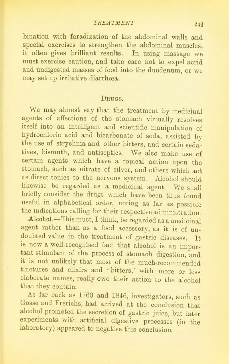 bination with faradization of the abdominal walls and special exercises to strengthen the abdominal muscles, it often gives brilliant results. In using massage we must exercise caution, and take care not to expel acrid and undigested masses of food into the duodenum, or we may set up irritative diarrhoea. DEuas. We may almost say that the treatment by medicinal agents of affections of the stomach virtually resolves itself into an intelligent and scientific manipulation of hydrochloric acid and bicarbonate of soda, assisted by the use of strychnia and other bitters, and certain seda- tives, bismuth, and antiseptics. We also make use of certain agents which have a topical action upon the stomach, such as nitrate of silver, and others which act as direct tonics to the nervous system. Alcohol should likewise be regarded as a medicioal agent. We shall briefly consider the drugs which have been thus found useful in alphabetical order, noting as far as possible the indications calhng for their respective administration. Alcohol.—This must, I think, be regarded as a medicinal agent rather than as a food accessory, as it is of un- doubted value in the treatment of gastric diseases. It is now a well-recognised fact that alcohol is an impor- tant stimulant of the process of stomach digestion, and it is not unlikely that most of the much-recommended tinctures and ehxirs and ' bitters,' with more or less elaborate names, really owe their action to the alcohol that they contain. As far back as 1760 and 1846, investigators, such as Gosse and Frerichs, had arrived at the conclusion that alcohol promoted the secretion of gastric juice, but later experiments with artificial digestive processes (in the laboratory) appeared to negative this conclusion.