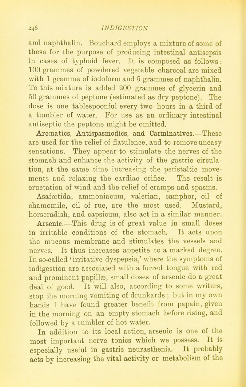and naphthalin. Bouchard employs a mixture of some of these for the purpose of producing intestinal antisepsis in cases of typhoid fever. It is composed as follows : 100 grammes of powdered vegetable charcoal are mixed with 1 gramme of iodoform and 5 grammes of naphthalin. To this mixture is added 200 grammes of glycerin and 50 grammes of peptone (estimated as dry peptone). The dose is one tablespoonful every two hours in a third of a tumbler of water. For use as an ordinary intestinal antiseptic the peptone might be omitted. Aromatics, Antispasmodics, and Carminatives.—These are used for the relief of flatulence, and to remove uneasy sensations. They appear to stimulate the nerves of the stomach and enhance the activity of the gastric circula- tion, at the same time increasing the peristaltic move- ments and relaxing the cardiac orifice. The result is eructation of wind and the relief of cramps and spasms. Asafoetida, ammoniacum, valerian, camphor, oil of chamomile, oil of rue, are the most used. Mustard, horseradish, and capsicum, also act in a similar manner. Arsenic.—This drug is of great value in small doses in irritable conditions of the stomach. It acts upon the mucous membrane and stimulates the vessels and nerves. It thus increases appetite to a marked degree. In so-called 'irritative dyspepsia,' where the symptoms of indigestion are associated with a furred tongue with red and prominent papillae, small doses of arsenic do a great deal of good. It will also, according to some writers, stop the morning vomiting of drunkards ; but in my own hands I have found greater benefit from papain, given in the morning on an empty stomach before rising, and followed by a tumbler of hot water. In addition to its local action, arsenic is one of the most important nerve tonics which we possess. It is especially useful in gastric neurasthenia. It probably acts by increasing the vital activity or metabolism of the