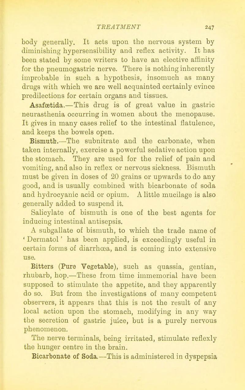 body generally. It acts upon the nervous system by diminishing hypersensibility and reflex activity. It has been stated by some writers to have an elective afiinity for the pneumogastric nerve. There is nothing inherently improbable in such a hypothesis, insomuch as many drugs with which we are well acquainted certainly evince predilections for certain organs and tissues. Asafoetida.—This drug is of great value in gastric neurasthenia occurring in women about the menopause. It gives in many cases relief to the intestinal flatulence, and keeps the bowels open. Bismuth.—The subnitrate and the carbonate, when taken internally, exercise a powerful sedative action upon the stomach. They are used for the relief of pain and vomiting, and also in reflex or nervous sickness. Bismuth must be given in doses of 20 grains or upwards to do any good, and is usually combined with bicarbonate of soda and hydrocyanic acid or opium. A little mucilage is also generally added to suspend it. Salicylate of bismuth is one of the best agents for inducing intestinal antisepsis. A subgallate of bismuth, to which the trade name of ' Dermatol' has been applied, is exceedingly useful in certain forms of diarrhoea, and is coming into extensive use. Bitters (Pure Vegetable), such as quassia, gentian, rhubarb, hop.—These from time immemorial have been supposed to stimulate the appetite, and they apparently do so. But from the investigations of many competent observers, it appears that this is not the result of any local action upon the stomach, modifying in any way the secretion of gastric juice, but is a purely nervous phenomenon. The nerve terminals, being irritated, stimulate reflexly the hunger centre in the brain. Bicarbonate of Soda.—This is administered in dyspepsia