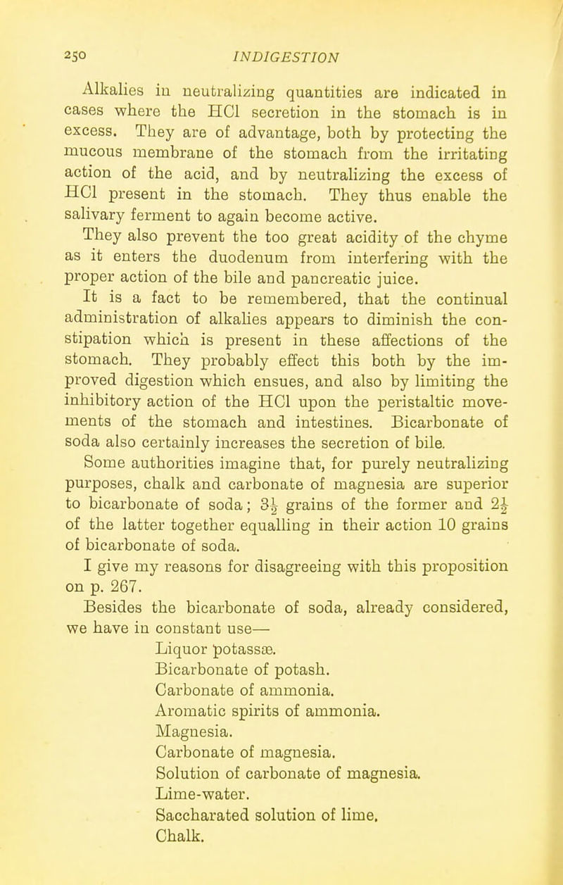 Alkalies iu neutralizing quantities are indicated in cases where the HCl secretion in the stomach is in excess. They are of advantage, both by protecting the mucous membrane of the stomach from the irritating action of the acid, and by neutrahzing the excess of HCl present in the stomach. They thus enable the salivary ferment to again become active. They also prevent the too great acidity of the chyme as it enters the duodenum from interfering with the proper action of the bile and pancreatic juice. It is a fact to be remembered, that the continual administration of alkahes appears to diminish the con- stipation which is present in these affections of the stomach. They probably effect this both by the im- proved digestion which ensues, and also by limiting the inhibitory action of the HCl upon the peristaltic move- ments of the stomach and intestines. Bicarbonate of soda also certainly increases the secretion of bile. Some authorities imagine that, for purely neutralizing purposes, chalk and carbonate of magnesia are superior to bicarbonate of soda; 3^ grains of the former and 2J of the latter together equalling in their action 10 grains of bicarbonate of soda. I give my reasons for disagreeing with this proposition on p. 267. Besides the bicarbonate of soda, already considered, we have in constant use— Liquor potass£e. Bicarbonate of potash. Carbonate of ammonia. Aromatic spirits of ammonia. Magnesia. Carbonate of magnesia. Solution of carbonate of magnesia. Lime-water. Saccharated solution of lime. Chalk.