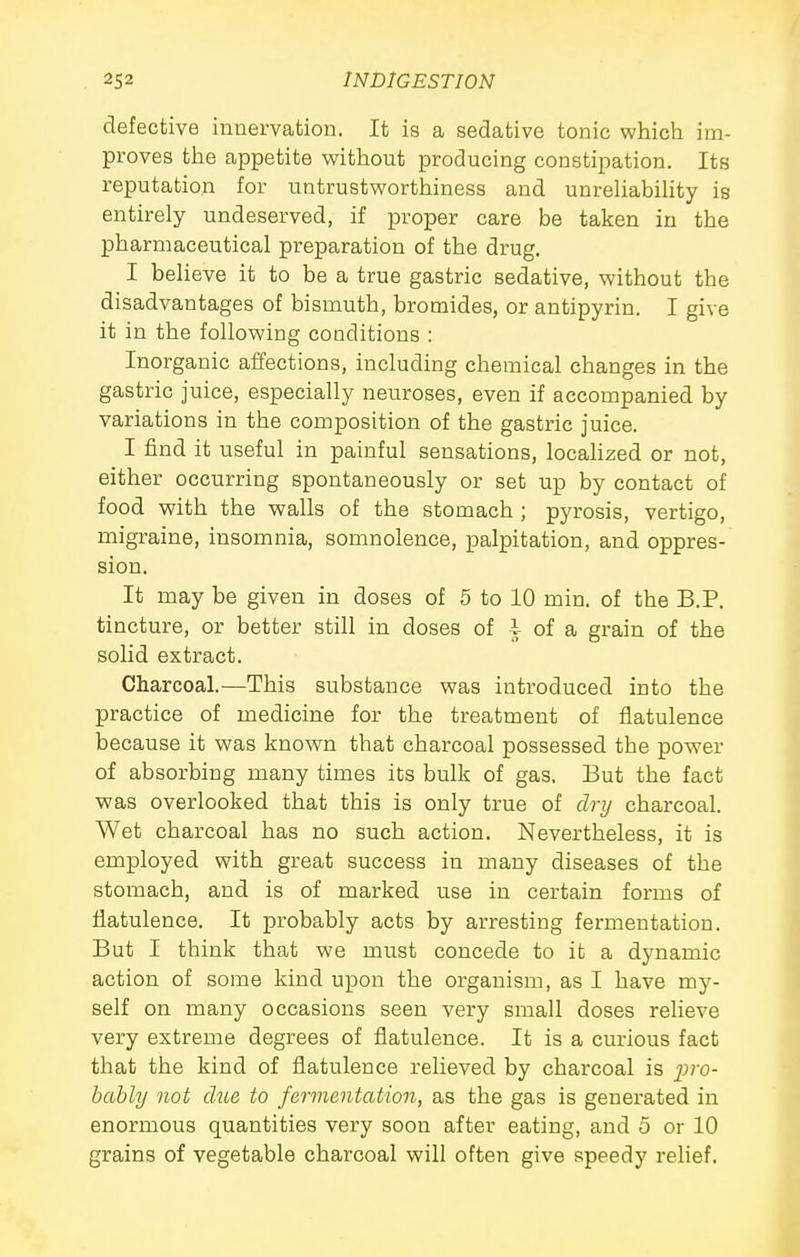 defective innervation. It is a sedative tonic which im- proves the appetite without producing constipation. Its reputation for untrustworthiness and unreliability is entirely undeserved, if proper care be taken in the pharmaceutical preparation of the drug. I beheve it to be a true gastric sedative, without the disadvantages of bismuth, bromides, or antipyrin. I give it in the following conditions : Inorganic affections, including chemical changes in the gastric juice, especially neuroses, even if accompanied by variations in the composition of the gastric juice. I find it useful in painful sensations, locahzed or not, either occurring spontaneously or set up by contact of food with the walls of the stomach ; pyrosis, vertigo, migraine, insomnia, somnolence, palpitation, and oppres- sion. It may be given in doses of 5 to 10 min. of the B.P. tincture, or better still in doses of i of a grain of the solid extract. Charcoal.—This substance was introduced into the practice of medicine for the treatment of flatulence because it was known that charcoal possessed the power of absorbing many times its bulk of gas. But the fact was overlooked that this is only true of dry charcoal. Wet charcoal has no such action. Nevertheless, it is employed with great success in many diseases of the stomach, and is of marked use in certain forms of flatulence. It probably acts by arresting fermentation. But I think that we must concede to it a dynamic action of some kind upon the organism, as I have my- self on many occasions seen very small doses reheve very extreme degrees of flatulence. It is a curious fact that the kind of flatulence relieved by charcoal is j;?'0- bably not due to fermentation, as the gas is generated in enormous quantities very soon after eating, and 5 or 10 grains of vegetable charcoal will often give speedy relief.