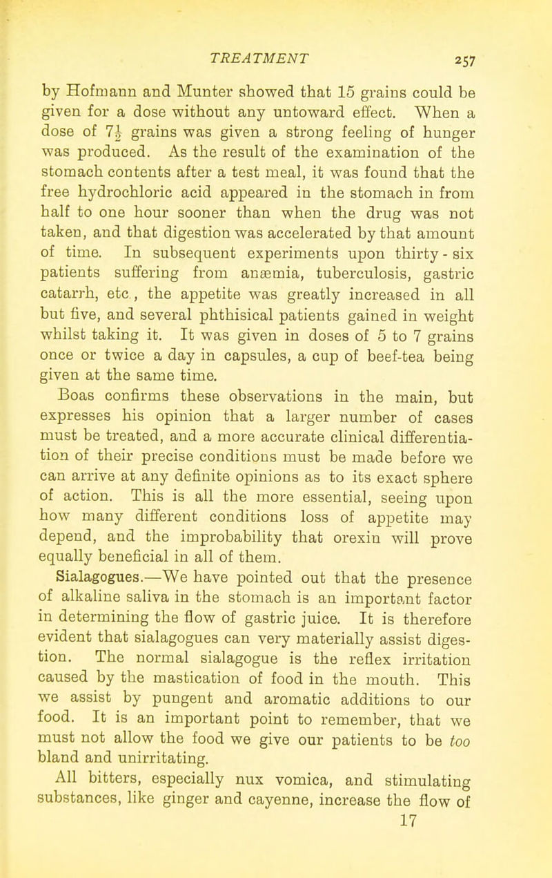 by Hofmann and Munter showed that 15 grains could be given for a dose without any untoward effect. When a dose of 7i grains was given a strong feeUng of hunger was produced. As the result of the examination of the stomach contents after a test meal, it was found that the free hydrochloric acid appeared in the stomach in from half to one hour sooner than when the drug was not taken, and that digestion was accelerated by that amount of time. In subsequent experiments upon thirty - six patients suffering from anaemia, tuberculosis, gastric catarrh, etc., the appetite was greatly increased in all but five, and several phthisical patients gained in weight whilst taking it. It was given in doses of 5 to 7 grains once or twice a day in capsules, a cup of beef-tea being given at the same time. Boas confirms these observations in the main, but expresses his opinion that a larger number of cases must be treated, and a more accurate clinical differentia- tion of their precise conditions must be made before we can arrive at any definite opinions as to its exact sphere of action. This is all the more essential, seeing upon how many different conditions loss of appetite may depend, and the improbability that orexin will prove equally beneficial in all of them. Sialagogues.—We have pointed out that the presence of alkaline saliva in the stomach is an important factor in determining the flow of gastric juice. It is therefore evident that sialagogues can very materially assist diges- tion. The normal sialagogue is the reflex irritation caused by the mastication of food in the mouth. This we assist by pungent and aromatic additions to our food. It is an important point to remember, that we must not allow the food we give our patients to be too bland and unirritating. All bitters, especially nux vomica, and stimulating substances, like ginger and cayenne, increase the flow of 17