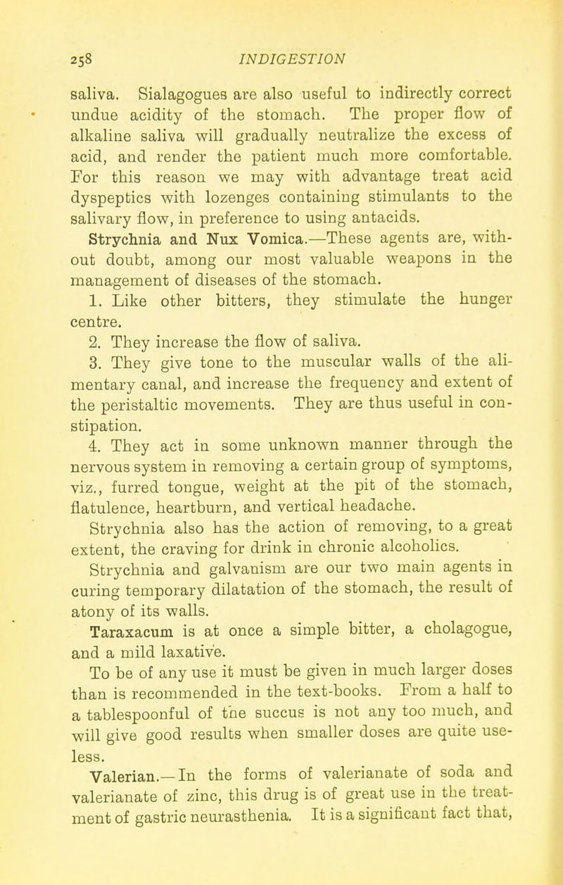 saliva. Sialagogues are also useful to indirectly correct undue acidity of the stomach. The proper flow of alkaline saliva will gradually neutralize the excess of acid, and render the patient much more comfortable. Por this reason we may with advantage treat acid dyspeptics with lozenges containing stimulants to the salivary flow, in preference to using antacids. Strychnia and Nux Vomica.—These agents are, with- out doubt, among our most valuable weapons in the management of diseases of the stomach. 1. Like other bitters, they stimulate the hunger centre. 2. They increase the flow of saliva. 3. They give tone to the muscular walls of the ali- mentary canal, and increase the frequency and extent of the peristaltic movements. They are thus useful in con- stipation. 4. They act in some unknown manner through the nervous system in removing a certain group of symptoms, viz., furred tongue, weight at the pit of the stomach, flatulence, heartburn, and vertical headache. Strychnia also has the action of removing, to a great extent, the craving for drink in chronic alcohohcs. Strychnia and galvanism are our two main agents in curing temporary dilatation of the stomach, the result of atony of its walls. Taraxacum is at once a simple bitter, a cholagogue, and a mild laxative. To be of any use it must be given in much larger doses than is recommended in the text-books. From a haK to a tablespoonful of the succus is not any too much, and will give good results when smaller doses are quite use- less. Valerian.—In the forms of valerianate of soda and valerianate of zinc, this drug is of great use in the treat- ment of gastric neurasthenia. It is a significant fact that,