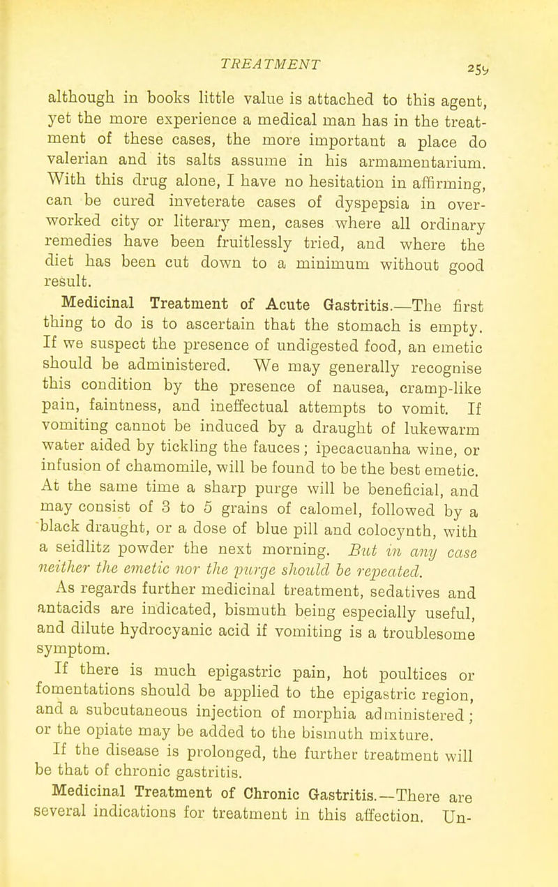 TREATMENT 25c, although in books little value is attached to this agent, yet the more experience a medical man has in the treat- ment of these cases, the more important a place do valerian and its salts assume in his armamentarium. With this drug alone, I have no hesitation in affirming, can be cured inveterate cases of dyspepsia in over- worked city or literary men, cases where all ordinary remedies have been fruitlessly tried, and where the diet has been cut down to a minimum without good result. Medicinal Treatment of Acute Gastritis.—The first thing to do is to ascertain that the stomach is empty. If we suspect the presence of undigested food, an emetic should be administered. We may generally recognise this condition by the presence of nausea, cramp-like pain, faintness, and ineffectual attempts to vomit. If vomiting cannot be induced by a draught of lukewarm water aided by tickling the fauces; ipecacuanha wine, or infusion of chamomile, will be found to be the best emetic. At the same time a sharp purge will be beneficial, and may consist of 3 to 5 grains of calomel, followed by a black draught, or a dose of blue pill and colocynth, with a seidlitz powder the next morning. But m any case neither the emetic nor the purge should be repeated. As regards further medicinal treatment, sedatives and antacids are indicated, bismuth being especially useful, and dilute hydrocyanic acid if vomiting is a troublesome symptom. If there is much epigastric pain, hot poultices or fomentations should be appHed to the epigastric region, and a subcutaneous injection of morphia administered; or the opiate may be added to the bismuth mixture. If the disease is prolonged, the furthec treatment will be that of chronic gastritis. Medicinal Treatment of Chronic Gastritis.—There are several indications for treatment in this affection. Un-