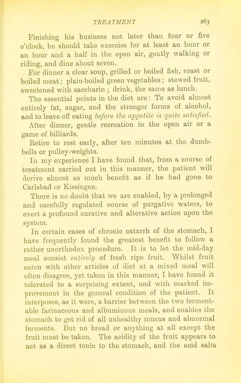 Finishing his business not later than four or five o'clock, he should take exercise for at least an hour or an hour and a half in the open air, gently walking or riding, and dine about seven. For dinner a clear soup, grilled or boiled fish, roast or boiled meat; plain-boiled green vegetables ; stewed fruit, sweetened with saccharin ; drink, the same as lunch. The essential points in the diet are: To avoid almost entirely fat, sugar, and the stronger forms of alcohol, and to leave off eating before the appetite is quite satisfied. After dinner, gentle recreation in the open air or a game of bilhards. Eetire to rest early, after ten minutes at the dumb- bells or pulley-weights. In my experience I have found that, from a course of treatment carried out in this manner, the patient will derive almost as much benefit as if he had gone to Carlsbad or Kissingen. There is no doubt that we are enabled, by a prolonged and carefully regulated course of purgative waters, to exert a profound curative and alterative action upon the system. In certain cases of chronic catarrh of the stomach, I have frequently found the greatest benefit to follow a rather unorthodox procedure. It is to let the mid-day meal consist entirely of fresh ripe fruit. Whilst fruit eaten with other articles of diet at a mixed meal will often disagree, yet taken in this manner, I have found it tolerated to a surprising extent, and with marked im- provement in the general condition of the patient. It interposes, as it were, a barrier between the two ferment- able farinaceous and albuminous meals, and enables the stomach to get rid of all unhealthy mucus and abnormal ferments. But no bread or anything at all except the fruit must be taken. The acidity of the fruit appears to act as a direct tonic to the stomach, and the acid salts