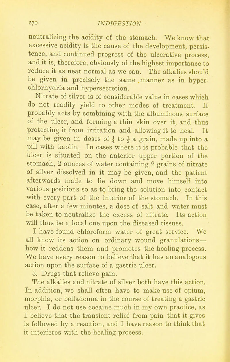 neutralizing the acidity of the stomach. We know that excessive acidity is the cause of the development, persis- tence, and continued progress of the ulcerative process, and it is, therefore, obviously of the highest importance to reduce it as near normal as we can. The alkalies should be given in precisely the same .manner as in hyper- chlorhydria and hypersecretion. Nitrate of silver is of considerable value in cases which do not readily yield to other modes of treatment, It probably acts by combining with the albuminous surface of the ulcer, and forming a thin skin over it, and thus protecting it from irritation and allowing it to heal. It may be given in doses of ^ to | a grain, made up into a pill with kaolin. In cases where it is probable that the ulcer is situated on the anterior upper portion of the stomach, 2 ounces of water containing 2 grains of nitrate of silver dissolved in it may be given, and the patient afterwards made to lie down and move himself into various positions so as to bring the solution into contact with every part of the interior of the stomach. In this case, after a few minutes, a dose of salt and water must be taken to neutralize the excess of nitrate. Its action will thus be a local one upon the diseased tissues. I have found chloroform water of great service. We all know its action on ordinary wound granulations— how it reddens them and promotes the healing process. We have every reason to believe that it has an analogous action upon the surface of a gastric ulcer. 3. Drugs that relieve pain. The alkalies and nitrate of silver both have this action. In addition, we shall often have to make use of opium, morphia, or belladonna in the course of treating a gastric ulcer. I do not use cocaine much in my own practice, as I believe that the transient relief from pain that it gives is followed by a reaction, and I have reason to think that it interferes with the healing process.