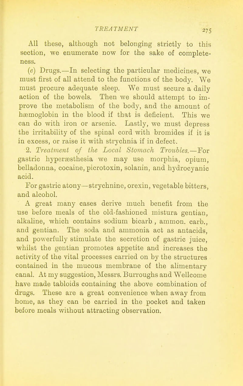 All these, although not belonging strictly to this section, we enumerate now for the sake of complete- ness. (e) Drugs.—In selecting the particular medicines, we must first of all attend to the functions of the body. We must procure adequate sleep. We must secure a daily action of the bowels. Then we should attempt to im- prove the metabolism of the body, and the amount of hemoglobin in the blood if that is deficient. This we can do with iron or arsenic. Lastly, we must depress the irritability of the spinal cord with bromides if it is in excess, or raise it with strychnia if in defect. 2. Treatment of the Local Stomach TrotMes.—Por gastric hypersesthesia we may use morphia, opium, belladonna, cocaine, picrotoxin, solanin, and hydrocyanic acid. For gastric atony—strychnine, orexin, vegetable bitters, and alcohol. A great many cases derive much benefit from the use before meals of the old-fashioned mistura gentian, alkaline, which contains sodium bicarb , ammon. carb., and gentian. The soda and ammonia act as antacids, and powerfully stimulate the secretion of gastric juice, whilst the gentian promotes appetite and increases the activity of the vital processes carried on by the structures • contained in the mucous membrane of the alimentary canal. At my suggestion, Messrs. Burroughs and Wellcome have made tabloids containing the above combination of drugs. These are a great convenience when away from home, as they can be carried in the pocket and taken before meals without attracting observation.