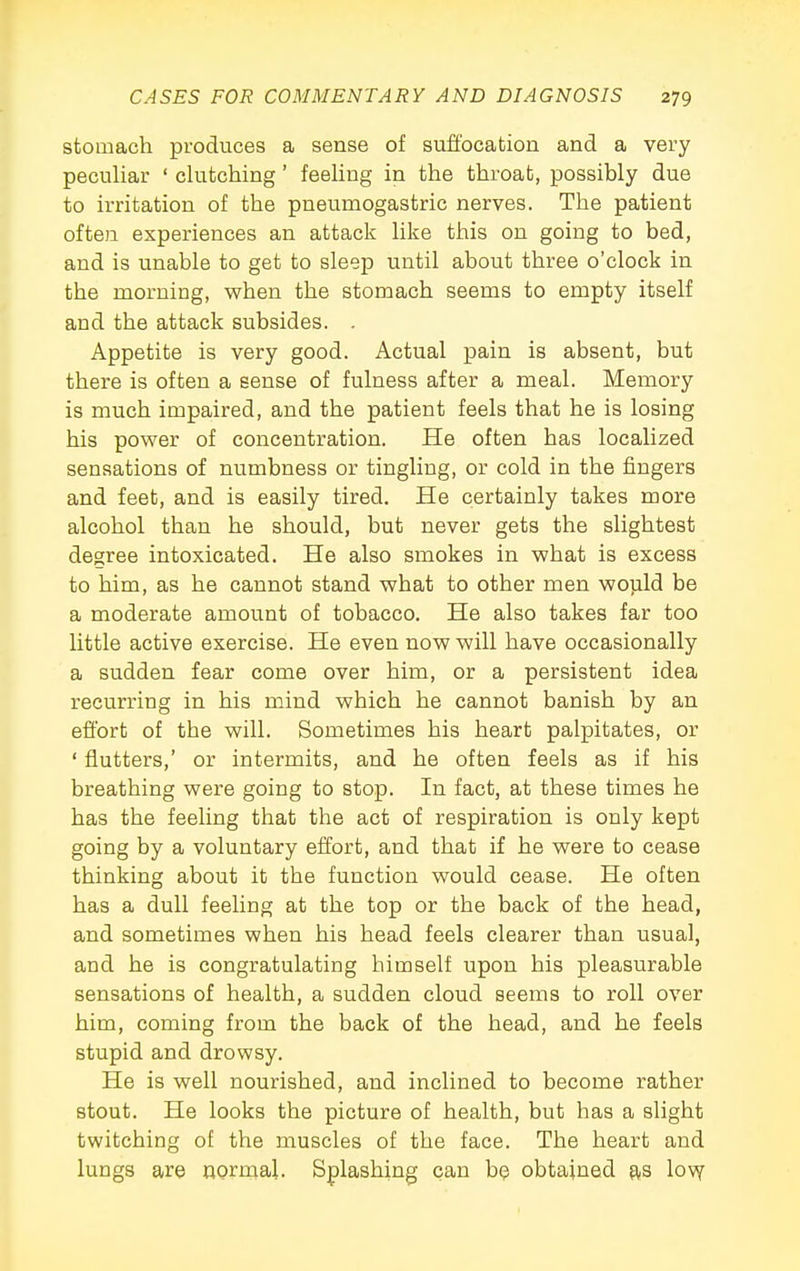 stomach produces a sense of suffocation and a very peculiar ' clutching' feeling in the throat, possibly due to irritation of the pneumogastric nerves. The patient often experiences an attack like this on going to bed, and is unable to get to sleep until about three o'clock in the morning, when the stomach seems to empty itself and the attack subsides. . Appetite is very good. Actual pain is absent, but there is often a sense of fulness after a meal. Memory is much impaired, and the patient feels that he is losing his power of concentration. He often has localized sensations of numbness or tingling, or cold in the fingers and feet, and is easily tired. He certainly takes more alcohol than he should, but never gets the slightest degree intoxicated. He also smokes in what is excess to him, as he cannot stand what to other men wojald be a moderate amount of tobacco. He also takes far too little active exercise. He even now will have occasionally a sudden fear come over him, or a persistent idea recurring in his mind which he cannot banish by an effort of the will. Sometimes his heart palpitates, or ' flutters,' or intermits, and he often feels as if his breathing were going to stop. In fact, at these times he has the feeling that the act of respiration is only kept going by a voluntary effort, and that if he were to cease thinking about it the function would cease. He often has a dull feeling at the top or the back of the head, and sometimes when his head feels clearer than usual, and he is congratulating himself upon his pleasurable sensations of health, a sudden cloud seems to roll over him, coming from the back of the head, and he feels stupid and drowsy. He is well nourished, and inclined to become rather stout. He looks the picture of health, but has a slight twitching of the muscles of the face. The heart and lungs are nornaal. Sjplashing can be obtained as 1o\y