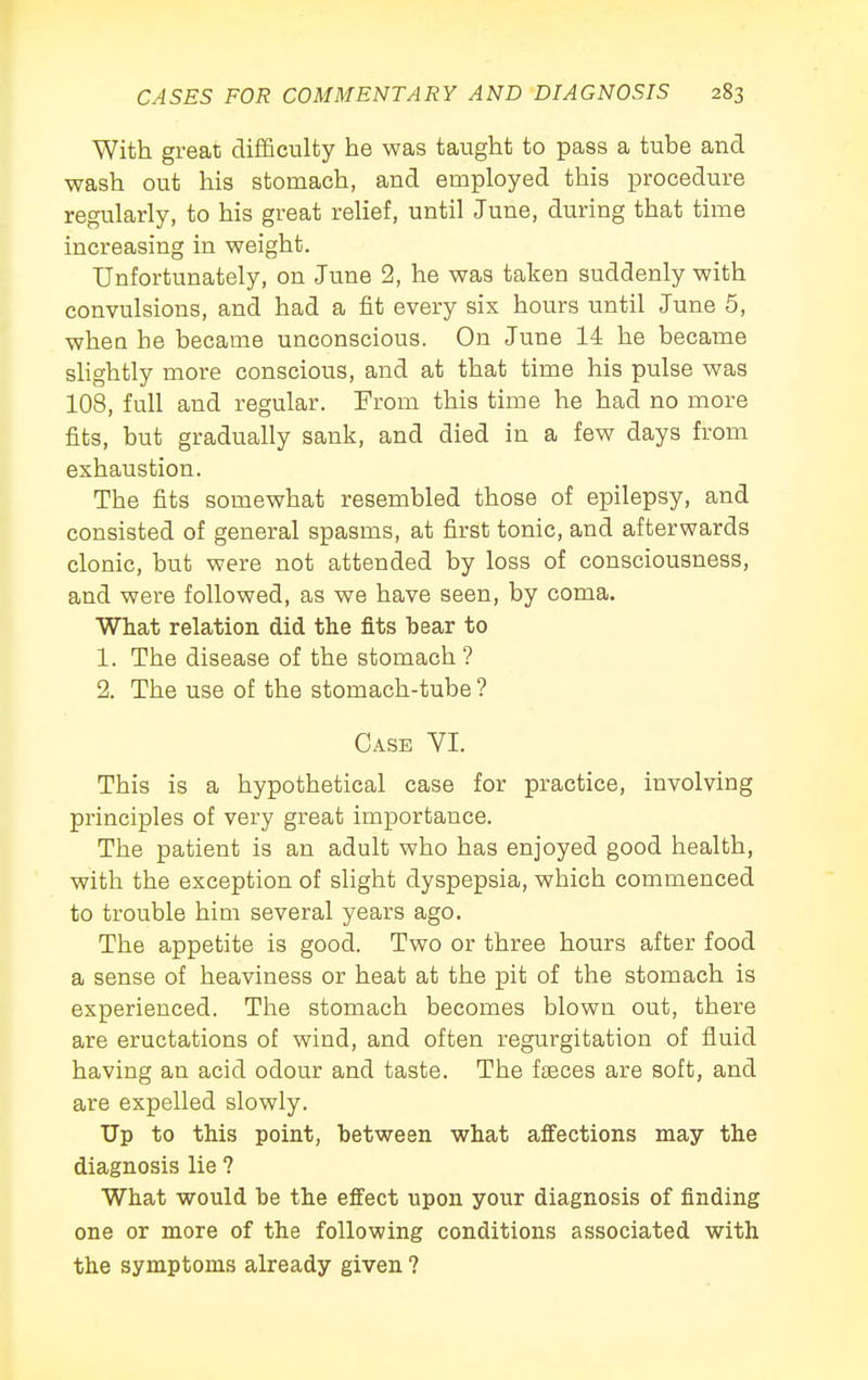 With great difficulty he was taught to pass a tube and wash out his stomach, and employed this procedure regularly, to his great relief, until June, during that time increasing in weight. Unfortunately, on June 2, he was taken suddenly with convulsions, and had a fit every six hours until June 5, when he became unconscious. On June 14 he became slightly more conscious, and at that time his pulse was 108, full and regular. From this time he had no more fits, but gradually sank, and died in a few days from exhaustion. The fits somewhat resembled those of epilepsy, and consisted of general spasms, at first tonic, and afterwards clonic, but were not attended by loss of consciousness, and were followed, as we have seen, by coma. What relation did the fits bear to 1. The disease of the stomach ? 2. The use of the stomach-tube ? Case VI. This is a hypothetical case for practice, involving principles of very great importance. The patient is an adult who has enjoyed good health, with the exception of slight dyspepsia, which commenced to trouble him several years ago. The appetite is good. Two or three hours after food a sense of heaviness or heat at the pit of the stomach is experienced. The stomach becomes blown out, there are eructations of wind, and often regurgitation of fluid having an acid odour and taste. The fa3ces are soft, and are expelled slowly. Up to this point, between what affections may the diagnosis lie ? What would be the effect upon your diagnosis of finding one or more of the following conditions associated with the symptoms already given ?