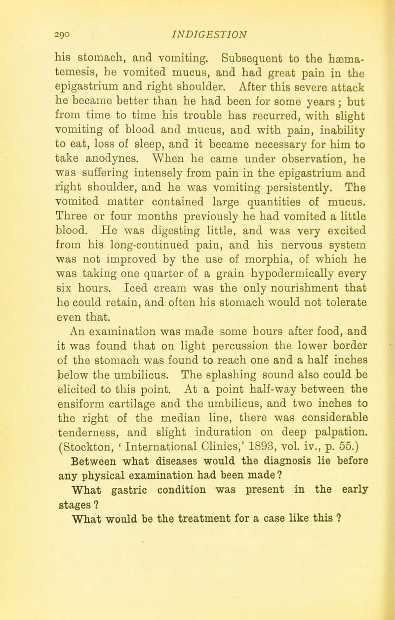 his stomach, and vomiting. Subsequent to the haema- temesis, he vomited mucus, and had great pain in the epigastrium and right shoulder. After this severe attack he became better than he had been for some years; but from time to time his trouble has recurred, with sHght vomiting of blood and mucus, and with pain, inability to eat, loss of sleep, and it became necessary for him to take anodynes. When he came under observation, he was suffering intensely from pain in the epigastrium and right shoulder, and he was vomiting persistently. The vomited matter contained large quantities of mucus. Three or four months previously he had vomited a little blood. He was digesting little, and was very excited from his long-continued pain, and his nervous system was not improved by the use of morphia, of which he was taking one quarter of a grain hypodermically every six hours. Iced cream was the only nourishment that he could retain, and often bis stomach would not tolerate even that. An examination was made some hours after food, and it was found that on light percussion the lower border of the stomach was found to reach one and a half inches below the umbilicus. The splashing sound also could be elicited to this point. At a point half-way between the ensiform cartilage and the umbilicus, and two inches to the right of the median line, there was considerable tenderness, and slight induration on deep palpation. (Stockton, ' International Chnics,' 1893, vol. iv., p. 55.) Between what diseases would the diagnosis lie before any physical examination had been made ? What gastric condition was present in the early stages ? What would be the treatment for a case like this ?