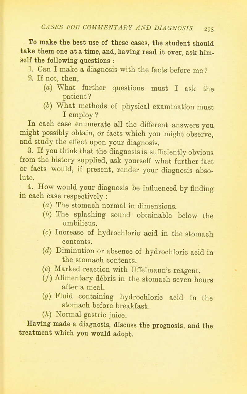 To make the best use of these cases, the student should take them one at a time, and, having read it over, ask him- self the following questions : 1. Can I make a diagnosis with the facts before me ? 2. If not, then, (a) What further questions must I ask the patient ? (b) What methods of physical examination must I employ ? In each case enumerate all the different answers you might possibly obtain, or facts which you might observe, and study the effect upon your diagnosis. 3. If you think that the diagnosis is sufficiently obvious from the history supplied, ask yourself what further fact or facts would, if present, render your diagnosis abso- lute. 4. How would your diagnosis be influenced by finding in each case respectively : (a) The stomach normal in dimensions. (b) The splashing sound obtainable below the umbilicus. (c) Increase of hydrochloric acid in the stomach contents. (d) Diminution or absence of hydrochloric acid in the stomach contents. (e) Marked reaction with Uffelmann's reagent. (/) Alimentary debris in the stomach seven hours after a meal. (g) Muid containing hydrochloric acid in the stomach before breakfast. (h) Normal gastric juice. Having made a diagnosis, discuss the prognosis, and the treatment which you would adopt.