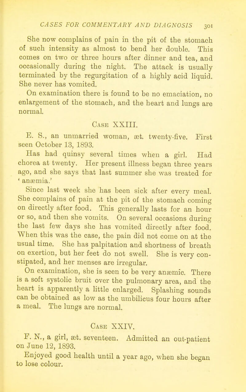 She now complains of pain in the pit of the stomach of such intensity as almost to bend her double. This comes on two or three hours after dinner and tea, and occasionally during the night. The attack is usually terminated by the regurgitation of a highly acid liquid. She never has vomited. On examination there is found to be no emaciation, no enlargement of the stomach, and the heart and lungs are normal. Case XXIII. E. S., an unmarried woman, set. twenty-five. First seen October 13, 1893. Has had quinsy several times when a girl. Had chorea at twenty. Her present illness began three years ago, and she says that last summer she was treated for ' anaemia.' Since last week she has been sick after every meal. She complains of pain at the pit of the stomach coming on directly after food. This generally lasts for an hour or so, and then she vomits. On several occasions during the last few days she has vomited directly after food. When this was the case, the pain did not come on at the usual time. She has palpitation and shortness of breath on exertion, but her feet do not swell. She is very con- stipated, and her menses are irregular. On examination, she is seen to be very antemic. There is a soft systolic bruit over the pulmonary area, and the heart is apparently a little enlarged. Splashing sounds can be obtained as low as the umbilicus four hours after a meal. The lungs are normal. Case XXIV. F. N., a girl, set. seventeen. Admitted an out-patient on June 12, 1893. Enjoyed good health until a year ago, when she began to lose colour.