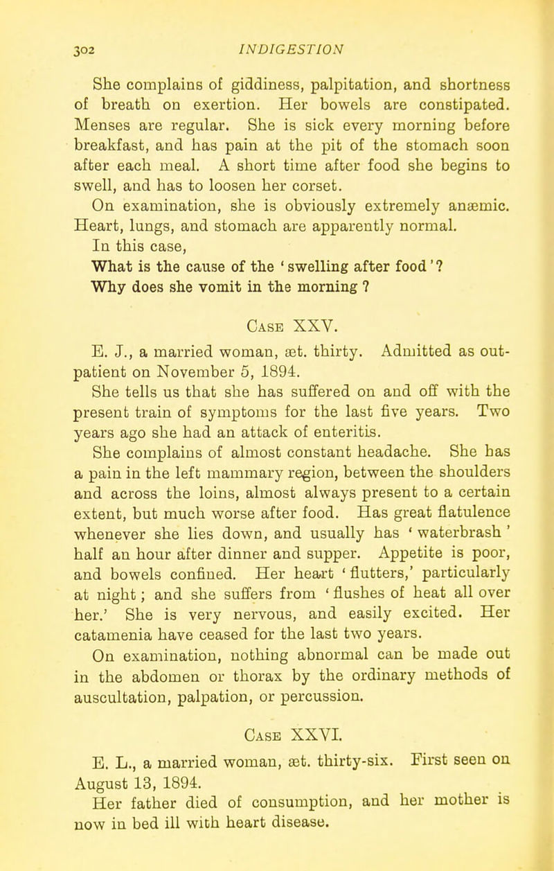 She complains of giddiness, palpitation, and shortness of breath on exertion. Her bowels are constipated. Menses are regular. She is sick every morning before breakfast, and has pain at the pit of the stomach soon after each meal. A short time after food she begins to swell, and has to loosen her corset. On examination, she is obviously extremely anaemic. Heart, lungs, and stomach are apparently normal. In this case, What is the cause of the ' swelling after food' ? Why does she vomit in the morning ? Case XXV. E. J., a married woman, ast. thirty. Admitted as out- patient on November 5, 1894. She tells us that she has suffered on and off with the present train of symptoms for the last five years. Two years ago she had an attack of enteritis. She complains of almost constant headache. She has a pain in the left mammary region, between the shoulders and across the loins, almost always present to a certain extent, but much worse after food. Has great flatulence whenever she lies down, and usually has ' waterbrash ' half an hour after dinner and supper. Appetite is poor, and bowels confined. Her heart ' flutters,' particularly at night; and she suffers from ' flushes of heat all over her.' She is very nervous, and easily excited. Her catamenia have ceased for the last two years. On examination, nothing abnormal can be made out in the abdomen or thorax by the ordinary methods of auscultation, palpation, or percussion. Case XXVI. E. L., a married woman, set. thirty-six. First seen on August 13, 1894. Her father died of consumption, and her mother is now in bed ill with heart disease.