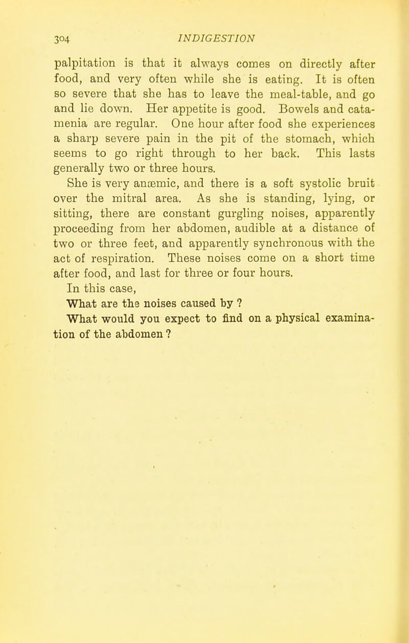 palpitation is that it always comes on directly after food, and very often while she is eating. It is often so severe that she has to leave the meal-table, and go and lie down. Her appetite is good. Bowels and cata- menia are regular. One hour after food she experiences a sharp severe pain in the pit of the stomach, which seems to go right through to her back. This lasts generally two or three hours. She is very anaemic, and there is a soft systolic bruit over the mitral area. As she is standing, lying, or sitting, there are constant gurgling noises, apparently proceeding from her abdomen, audible at a distance of two or three feet, and apparently synchronous with the act of respiration. These noises come on a short time after food, and last for three or four hours. In this case, What are the noises caused by ? What would you expect to find on a physical examina- tion of the abdomen ?