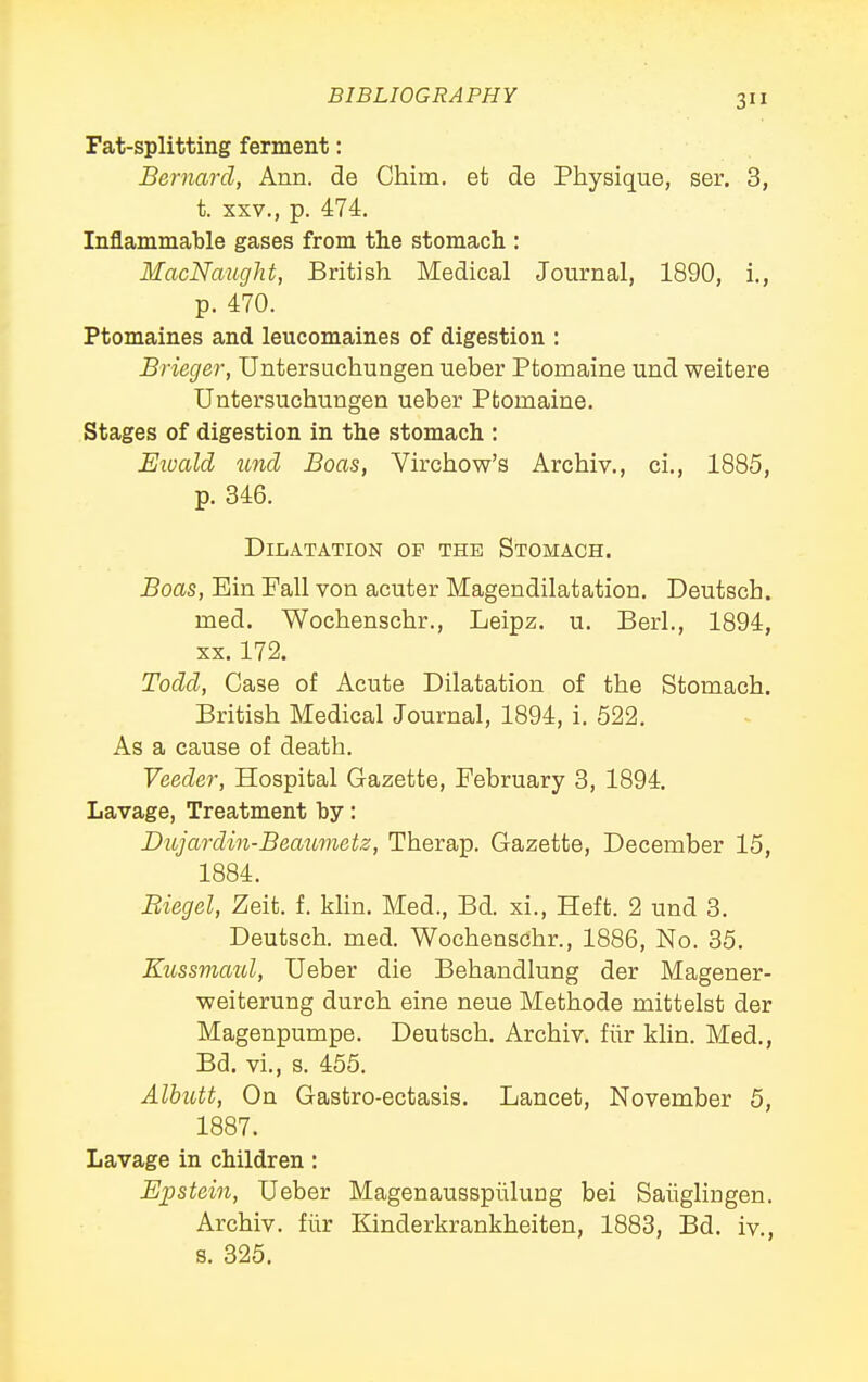 3 Fat-splitting ferment: Bernard, Ann. de China, et de Physique, ser. 3, t. XXV., p. 474. Inflammable gases from the stomach : MacNaught, British Medical Journal, 1890, i., p. 470. Ptomaines and leucomaines of digestion : Brieger, Untersuchungen ueber Ptomaine und weitere Untersuchungen ueber Ptomaine. Stages of digestion in the stomach : Eioald ^md Boas, Virchow's Archiv., ci., 1885, p. 346. Dilatation of the Stomach. Boas, Ein Pall von acuter Magendilatation. Deutsch. med, Wochenschr., Leipz. u. Berl., 1894, XX. 172. Todd, Case of Acute Dilatation of the Stomach. British Medical Journal, 1894, i. 522. As a cause of death. Veeder, Hospital Gazette, February 3, 1894. Lavage, Treatment by: Dujardin-Beaxmetz, Therap. Gazette, December 15, 1884. Biegel, Zeit. f. klin. Med., Bd. xi.. Heft. 2 und 3. Deutsch. med. Wochenscihr., 1886, No. 35. Kzissmaul, Ueber die Behandlung der Magener- weiterung durch eine neue Methode mittelst der Magenpumpe. Deutsch. Archiv. fiir klin. Med., Bd. vi., s. 455. Alhutt, On Gastro-ectasis. Lancet, November 5, 1887. Lavage in children: Epstein, Ueber Magenaussplilung bei Saiiglingen. Archiv. fiir Kinderkrankheiten, 1883, Bd. iv., s. 325.