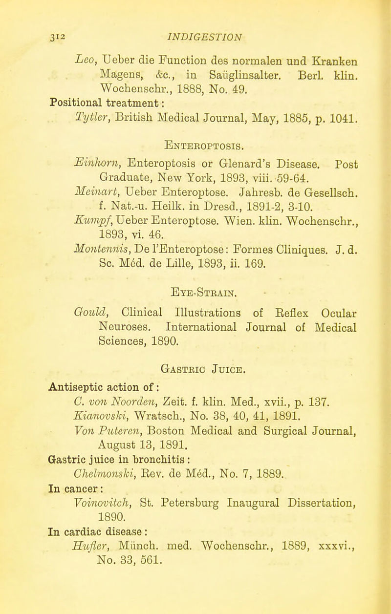 Leo, Ueber die Function des normalen und Kranken Magens, &c., in Saiiglinsalter. Berl. klin. Wochenschr., 1888, No. 49. Positional treatment: Tytler, British Medical Journal, May, 1885, p. 1041. Enteroptosis. Einhorn, Enteroptosis or Glenard's Disease, Post Graduate, New York, 1893, viii. 59-64. Meinart, Ueber Enteroptose. Jahresb. de Gesellsch. f. Nat.-u. Heilk. in Dresd., 1891-2, 3-10. ZtM7ip/, Ueber Enteroptose. Wien. klin. Wochenschr., 1893, vi. 46. Montennis, De I'Enteroptose: Eormes Cliniques. J. d. Sc. Med. de Lille, 1893, ii. 169. Eye-Stbain. Gould, Clinical Illustrations of Eeflex Ocular Neuroses. International Journal of Medical Sciences, 1890. Gasteic Juice. Antiseptic action of: G. von Noorden, Zeit. f. klin. Med., xvii., p. 137. Kianovski, Wratsch., No. 38, 40, 41, 1891. Von Puteren, Boston Medical and Surgical Journal, August 13, 1891. Gastric juice in bronchitis: Chelmonski, Eev. de M4d., No. 7, 1889, In cancer: Voinovitch, St. Petersburg Inaugural Dissertation, 1890. In cardiac disease: Hufler, Miinch. med. Wochenschr,, 1889, xxxvi., No. 33, 561.