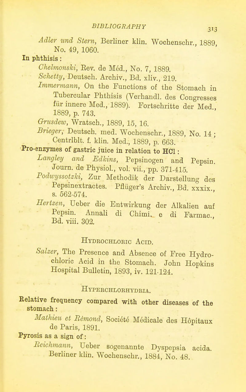 Adler und Stern, Berliner klin. Wochenschr, 1889 No. 49, 1060. In phthisis: ChelmonsU, Eey. de Med., No. 7, 1889, Schetty, Deutsch. Archiv., Bd. xliv., 219. Immerviann, On the Functions of the Stomach in Tubercular Phthisis (Verhandl. des Congresses fiir innere Med., 1889). Fortschritte der Med , 1889, p. 743. Grusdeiv, Wratsch., 1889, 15, 16. Brieger, Deutsch. med. Wochenschr., 1889, No. 14 ; Centrlblt. f. klin. Med., 1889, p. 663. Pro-enzymes of gastric juice in relation to HCl: LangUy and Edkins, Pepsinogen and Pepsin. Journ. de Physiol., vol. vii., pp. 371-415. PodioyssotzU, Zur Methodik der Darstellung des Pepsinextractes. Pfliiger's Archiv., Bd. xxxix s. 562-574. Eertzen, Ueber die Entwirkung der Alkalien auf Pepsin. Annali di Chimi. e di Farmac Bd. viii. 302. Hydrochloric Acid. Salzer, The Presence and Absence of Free Hydro- chloric Acid in the Stomach. John Hopkins Hospital Bulletin, 1893, iv. 121-124. Hyperchlorhydria. Eelative frequency compared with other diseases of the stomach: Mathieu et Beviond, Societe Medicale des Hopitaux de Paris, 1891. Pyrosis as a sign of: Reichnann, Ueber sogenannte Dyspepsia acida. Berliner khn. Wochenschr., 1884, No. 48.