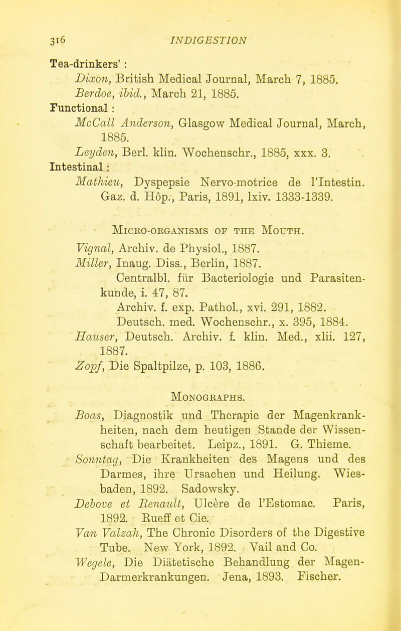 Tea-drinkers': Dixon, British Medical Journal, March 7, 1885. Berdoe, ibid, March 21, 1885. Functional: McGall Anderson, Glasgow Medical Journal, March, 1885. Leyden, Berl. klin. Wochenschr., 1885, xxx. 3. Intestinal: Mathieu, Dyspepsie Nervo-motrice de I'lntestin. Gaz. d. Hop., Paris, 1891, Ixiv. 1333-1339. MiCBO-OEGANISMS OF THE MoUTH. Vignal, Archiv. de Physiol., 1887. Miller, Inaug. Diss., BerUn, 1887. Centralbl. filr Bacteriologie und Parasiten- kunde, i. 47, 87. Archiv. f. exp. Pathol., xvi. 291, 1882. - Deutsch. med. Wochenschr., x. 395, 1884. Hauser, Deutsch. Archiv. 1 klin. Med., xlii. 127, 1887. Zoijf, Die Spaltpilze, p. 103, 1886. MONOGBAPHS. Boas, Diagnostik und Therapie der Magenkrank- heiten, nach dem heutigen Stande der Wissen- schaft bearbeitet. Leipz., 1891. G. Thieme. /S'ojmtog, ■ Die Kraukheiten des Magens und des Darmes, ihre Ursachen und Heilung. Wies- baden, 1892. Sadowsky. Dehove et Benatdt, Ulcere de I'Estomac. Paris, 1892. Eueff et Cie. Van Valzah, The Chronic Disorders of the Digestive Tube. New York, 1892. Vail and Co. Wegele, Die Diatetische Behandlung der Magen- Darmerkrankungen. Jena, 1893. Fischer.