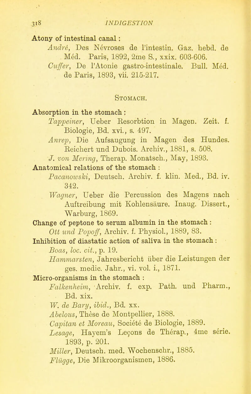 Atony of intestinal canal: Andre, Des Nevroses de I'intestin. Gaz. hebd. de Med. Paris, 1892, 2me S., xxix. 603-606. Cuffer, De I'Atonie gastro-intestinale. Bull. Med, de Paris, 1893, vii. 215-217. Stomach. Absorption in the stomach: Tap2Mmer, Ueber Eesorbtion in Mageri. Zeit. f. Biologie, Bd. xvi., s. 497. Anrep, Die Aufsaugung in Magen des Hundes. Eeicbert und Dubois. Archiv., 1881, s. 508. J. von Menng, Therap. Monatsch., May, 1893. Anatomical relations of the stomach : Pacanotoslii, Deutsch. Archiv. f. klin. Med., Bd. iv. 342. Wagner, Ueber die Percussion des Magens nach Auftreibung mit Koblensaure. Inaug. Dissert., Warburg, 1869. Change of peptone to serum albumin in the stomach : Ott und Popoff, Archiv. f. Physiol., 1889, 83. Inhibition of diastatic action of saliva in the stomach : Boas, loc. cit., p. 19. Hammarsten, Jahresbericht iiber die Leistungen der ges. medic. Jahr., vi. vol. i., 1871. Micro-organisms in the stomach : Falkenheim, 'Archiv. f. exp. Path, und Pharm., Bd. xix. W. de Bary, ibid., Bd. xx. Abelous, These de Montpellier, 1888. Capitan et Moreau, Societe de Biologie, 1889. Lesage, Hayem's Le9ons de Therap., ime serie. 1893, p. 201. Miller, Deutsch. med. Wochenschr., 1885. Fliigge, Die Mikroorganismen, 1886.