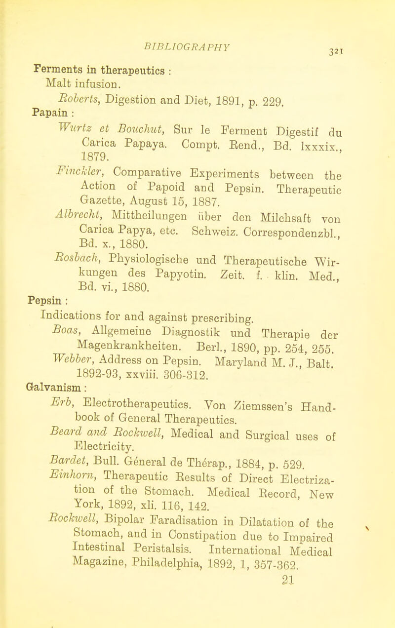 Ferments in therapeutics : Malt infusion. Boberts, Digestion and Diet, 1891, p. 229. Papain : Wurtz et Bouchut, Sur la Ferment Digestif du Carica Papaya. Compt. Eend., Bd. Ixxxix 1879. FinckUr, Comparative Experiments between the Action of Papoid and Pepsin. Therapeutic Gazette, August 15, 1887. Albrccht, Mittheilungen iiber den Milchsaft von Carica Papya, etc. Schweiz. Correspondenzbl Bd. X., 1880. Bosbach, Physiologische und Therapeutische Wir- kungen des Papyotin. Zeit. f. . klin. Med, Bd. vi., 1880. Pepsin : Indications for and against prescribing. Boas, Allgemeine Diagnostik und Therapie der Magenkrankheiten. Berl., 1890, pp. 254, 255. Webber, Address on Pepsin. Maryland M. J., Bait 1892-93, xxviii. 306-312. Galvanism: Erb, Electrotherapeutics. Von Ziemssen's Hand- book of General Therapeutics. Beard and Bockioell, Medical and Surgical uses of Electricity. Bardet, Bull. General de Therap., 1884, p. 529. Einhorn, Therapeutic Results of Direct Electriza- tion of the Stomach. Medical Eecord, New York, 1892, xh. 116, 142. Bochuell, Bipolar Faradisation in Dilatation of the Stomach, and in Constipation due to Impaired Intestinal Peristalsis. International Medical Magazine, Philadelphia, 1892, 1, 357-362. 21