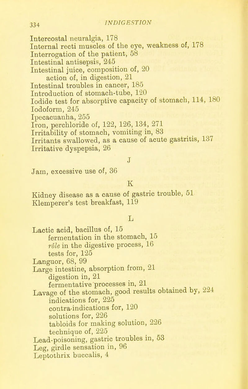 Intercostal neuralgia, 178 Internal recti muscles of the eye, weakness of, 178 Interrogation of the patient, 58 Intestinal antisepsis, 245 Intestinal juice, composition of, 20 action of, in digestion, 21 Intestinal troubles in cancer, 185 Introduction of stomach-tube, 120 Iodide test for absorptive capacity of stomach, 114, 180 Iodoform, 245 Ipecacuanha, 255 Iron, perchloride of, 122, 126,134, 271 Irritabihty of stomach, vomiting in, 83 Irritants swallowed, as a cause of acute gastritis, 137 Irritative dyspepsia, 26 J Jam, excessive use of, 36 K Kidney disease as a cause of gastric trouble, 51 Klemperer's test breakfast, 119 L Lactic acid, bacillus of, 15 fermentation in the stomach, 15 role in the digestive process, 16 tests for, 125 Languor, 68, 99 Large intestine, absorption from, 21 digestion in, 21 fermentative processes in, 21 Lavage of the stomach, good results obtained by, 224 indications for, 225 contra-indications for, 120 solutions for, 226 tabloids for making solution, 226 technique of, 225 Lead-poisoning, gastric troubles in, 53 Leg, girdle sensation in, 96 Leptothrix buccaUs, 4