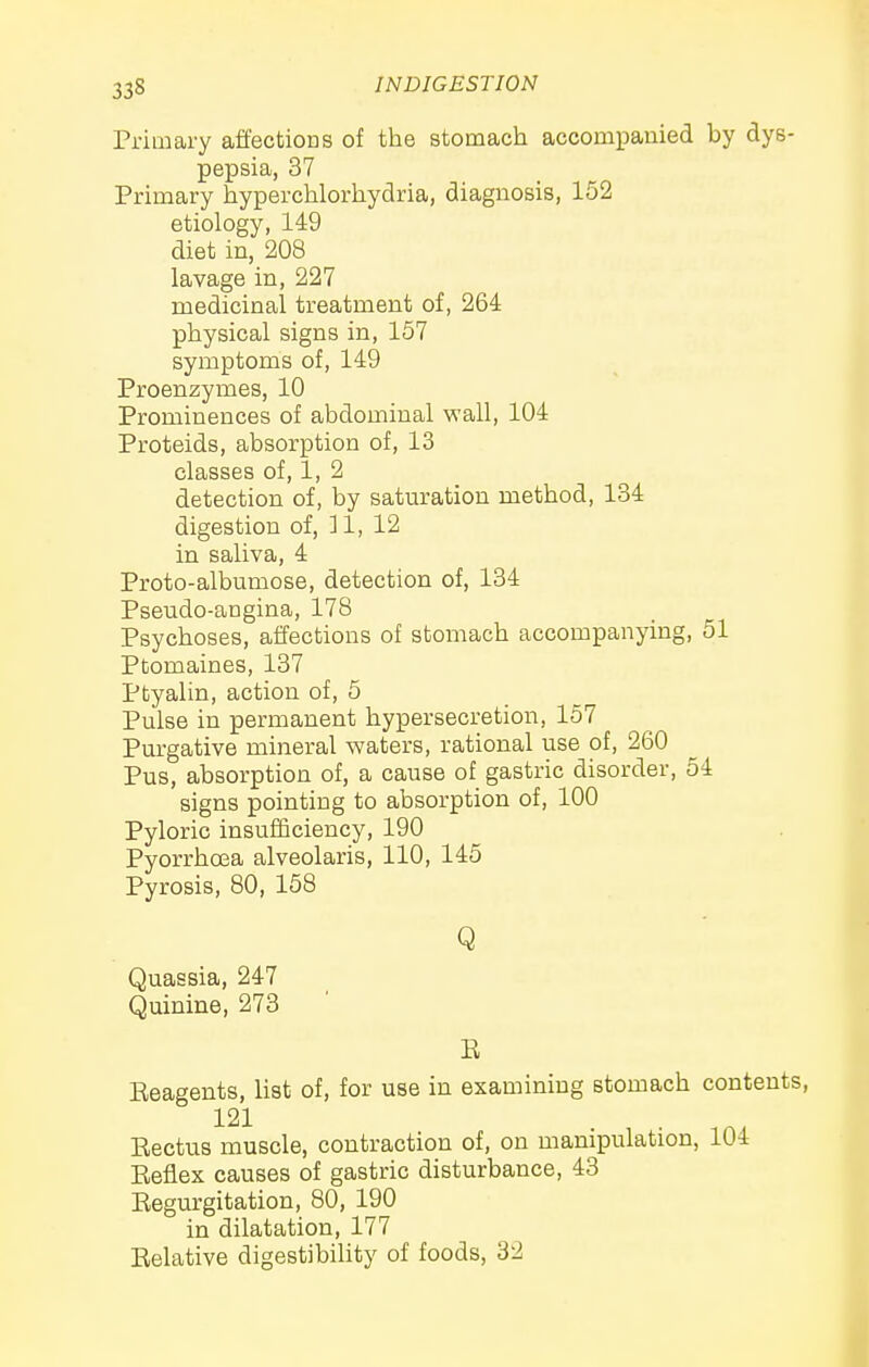 33S Primary affections of tlie stomach accompanied by dys- pepsia, 37 Primary hyperchlorliydria, diagnosis, 152 etiology, 149 diet in, 208 lavage in, 227 medicinal treatment of, 264 physical signs in, 157 symptoms of, 149 Proenzymes, 10 Prominences of abdominal wall, 104 Proteids, absorption of, 13 classes of, 1, 2 detection of, by saturation method, 134 digestion of, ] 1, 12 in saliva, 4 Proto-albumose, detection of, 134 Pseudo-angina, 178 Psychoses, affections of stomach accompanying, 51 Ptomaines, 137 Ptyalin, action of, 5 Pulse in permanent hypersecretion, 157 Purgative mineral waters, rational use of, 260 Pus, absorption of, a cause of gastric disorder, 54 signs pointing to absorption of, 100 Pyloric insuificiency, 190 Pyorrhea alveolaris, 110, 145 Pyrosis, 80, 158 Q Quassia, 247 Quinine, 273 E Eeagents, list of, for use in examining stomach contents, 121 Kectus muscle, contraction of, on manipulation, 104 Eeflex causes of gastric disturbance, 43 Eegurgitation, 80, 190 in dilatation, 177 Eelative digestibility of foods, 32