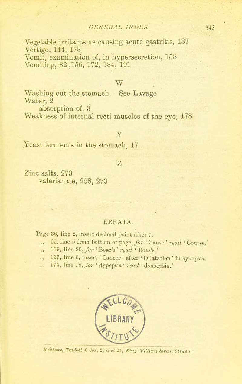 Vegetable irritants as causing acute gastritis, 137 Vertigo, lU, 178 Vomit, examination of, in hypersecretion, 158 Vomiting, 82 ,156, 172, 184, 191 W Washing out the stomach. See Lavage Water, 2 absorption of, 3 Weakness of internal recti muscles of the eye, 178 y Yeast ferments in the stomach, 17 Z Zinc salts, 273 valerianate, 258, 273 ERRATA. Page 36, line 2, insert decimal point after 7. ,, 65, line 5 from bottom of page, for ' Cause ' read ' Course.' ,, 119, line 20, for 'Boaz's' read ' Boas's.' ,, 137, line 6, insert ' Cancer' after 'Dilatation ' in synopsis. 174, line 18, for ' dypepsia' read ' dyspepsia.' Bo.ilUire, TindaM & Cox, 20 and i\, King William Street, Strand.