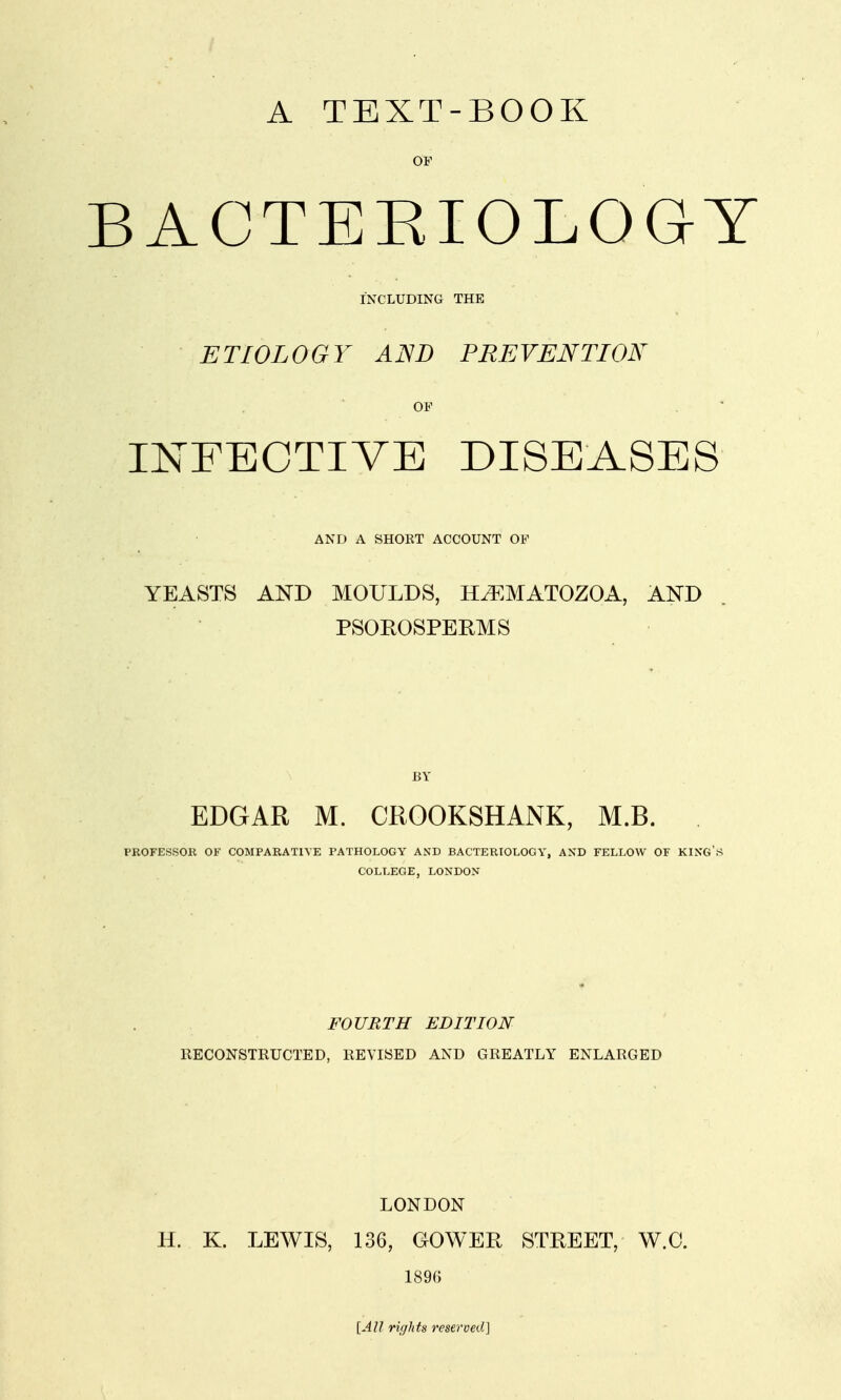 A TEXT-BOOK OF BACTERIOLOGY INCLUDING THE ETIOLOGY AND PREVENTION OF INFECTIVE DISEASES AND A SHORT ACCOUNT OF YEASTS AND MOULDS, HiEMATOZOA, AND PSOROSPERMS BY EDGAR M. CROOKSHANK, M.B. PROFESSOR OF COMPARATIVE PATHOLOGY AND BACTERIOLOGY, AND FELLOW OF KING S COLLEGE, LONDON FOURTH EDITION RECONSTRUCTED, REVISED AND GREATLY ENLARGED LONDON H. K. LEWIS, 136, GOWER STREET, W.O. 1896 [All rights reserved]