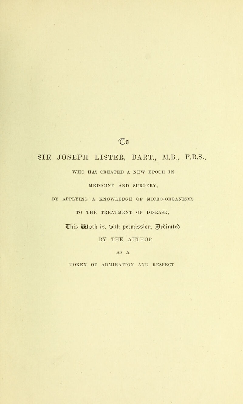 SIR JOSEPH LISTER, BART., M.B., P.R.S., WHO HAS CREATED A NEW EPOCH IN MEDICINE AND SURGERY, BY APPLYING A KNOWLEDGE OF MICRO-ORGANISMS TO THE TREATMENT OF DISEASE, %hxs agtxnrh is, toith pirmtetfixm, ^cbkatcb BY THE AUTHOR AS A TOKEN OF ADMIRATION AND RESPECT