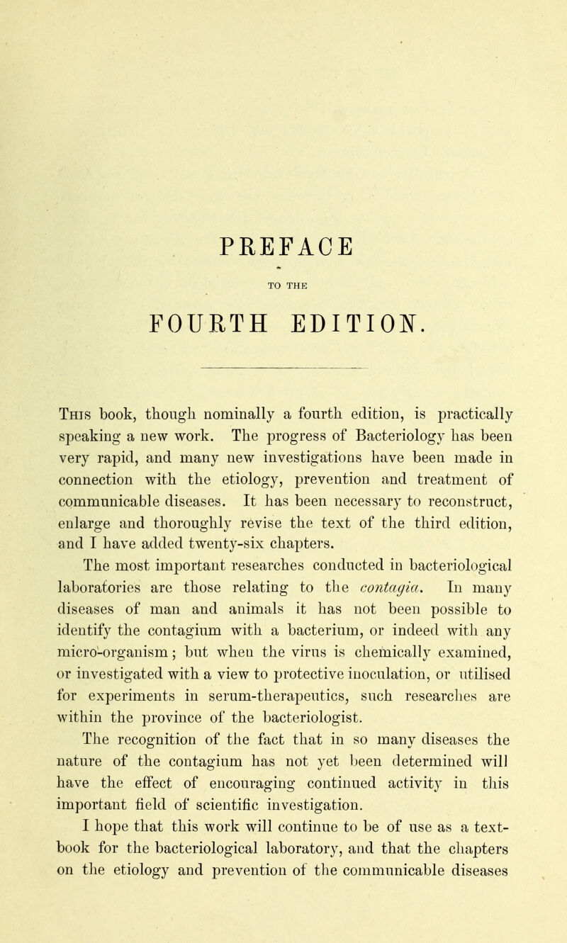 PREFACE TO THE FOURTH EDITION. This book, though nominally a fourth edition, is practically speaking a new work. The progress of Bacteriology has been very rapid, and many new investigations have been made in connection with the etiology, prevention and treatment of communicable diseases. It has been necessary to reconstruct, enlarge and thoroughly revise the text of the third edition, and I have added twenty-six chapters. The most important researches conducted in bacteriological laboratories are those relating to the contagia. In many diseases of man and animals it has not been possible to identify the contagium with a bacterium, or indeed with any micro-organism; but when the virus is chemically examined, or investigated with a view to protective inoculation, or utilised for experiments in serum-therapeutics, such researches are within the province of the bacteriologist. The recognition of the fact that in so many diseases the nature of the contagium has not yet been determined will have the effect of encouraging continued activity in this important field of scientific investigation. I hope that this work will continue to be of use as a text- book for the bacteriological laboratory, and that the chapters on the etiology and prevention of the communicable diseases