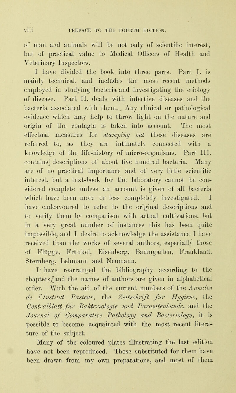 of man and animals will be not only of scientific interest, but of practical value to Medical Officers of Health and Veterinary Inspectors. I have divided the book into three parts. Part I. is mainly technical, and includes the most recent methods employed in studying bacteria and investigating the etiology of disease. Part II. deals with infective diseases and the bacteria associated with them. K Any clinical or pathological evidence which may help to throw light on the nature and origin of the contagia is taken into account. The most effectual measures for stamping out these diseases are referred to, as they are intimately connected with a knowledge of the life-history of micro-organisms. Part III. containsj descriptions of about five hundred bacteria. Many are of no practical importance and of very little scientific interest, but a text-book for the laboratory cannot be con- sidered complete unless an account is given of all bacteria which have been more or less completely investigated. I have endeavoured to refer to the original descriptions and to verify them by comparison with actual cultivations, but in a very great number of instances this has been quite impossible, and I desire to acknowledge the assistance I have received from the works of several authors, especially those of Fliigge, Frankel, Eisenberg, Baumgarten, Frankland, Sternberg, Lehmann and Neumann. I - have rearranged the bibliography according to the chapters,^and the names of authors are given in alphabetical order. With the aid of the current numbers of the Annales de Vlnstitut Pasteur, the Zeitschrift fur Hygiene, the Centralblatt fur Bakteriologie unci Parasitenkunde, and the Journal of Comparative Pathology and Bacteriology, it is possible to become acquainted with the most recent litera- ture of the subject. Many of the coloured plates illustrating the last edition have not been reproduced. Those substituted for them have been drawn from my own preparations, and most of them