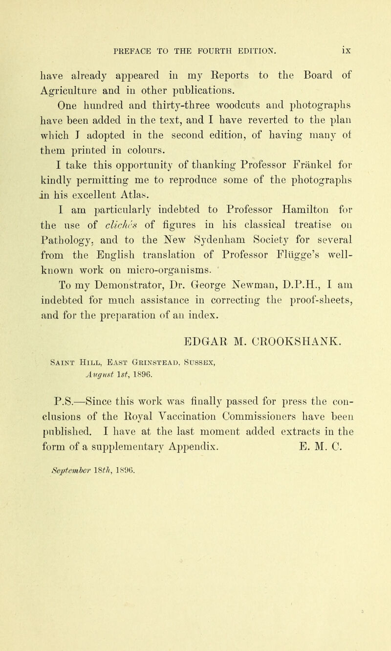 have already appeared in my Reports to the Board of Agriculture and in other publications. One hundred and thirty-three woodcuts and photographs have been added in the text, and I have reverted to the plan which J adopted in the second edition, of having many of them printed in colours. I take this opportunity of thanking Professor Frankel for kindly permitting me to reproduce some of the photographs in his excellent Atlas. I am particularly indebted to Professor Hamilton for the use of cliches of figures in his classical treatise on Pathology, and to the New Sydenham Society for several from the English translation of Professor Fltigge's well- known work on micro-organisms. To my Demonstrator, Dr. George Newman, D.P.H., I am indebted for much assistance in correcting the proof-sheets, and for the preparation of an index. EDGAR M. CROOK SHANK. Saint Hill, East Gkinstead, Sussex, August 1st, 1896. P.S.—Since this work was finally passed for press the con- clusions of the Royal Vaccination Commissioners have been published. I have at the last moment added extracts in the form of a supplementary Appendix. E. M. C. September 18th, 1896.