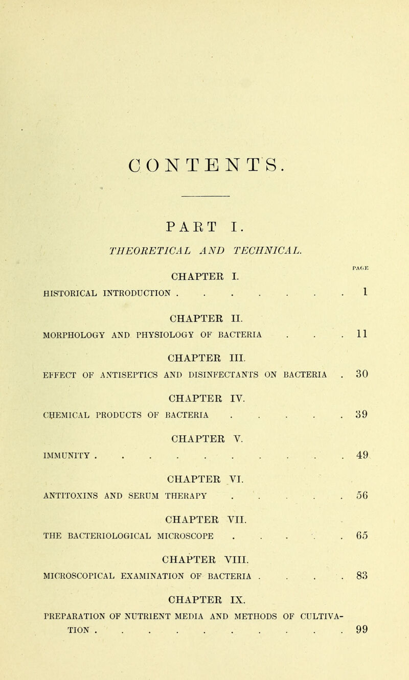 CONTENT'S. PAET I. THEORETICAL AND TECHNICAL. PA(.E CHAPTER I. HISTORICAL INTRODUCTION . . . . . .1 CHAPTER II. MORPHOLOGY AND PHYSIOLOGY OF BACTERIA . . .11 CHAPTER III. EFFECT OF ANTISEPTICS AND DISINFECTANTS ON BACTERIA . 30 CHAPTER IV. CHEMICAL PRODUCTS OF BACTERIA . . . . .39 CHAPTER Y. IMMUNITY . • .. . ... . . . .49, CHAPTER VI. ANTITOXINS AND SERUM THERAPY . ' . ■ ; .56 CHAPTER VII. THE BACTERIOLOGICAL MICROSCOPE . . . . .65 CHAPTER VIII. MICROSCOPICAL EXAMINATION OF BACTERIA . . . . 83 CHAPTER IX. PREPARATION OF NUTRIENT MEDIA AND METHODS OF CULTIVA- TION . . . 99