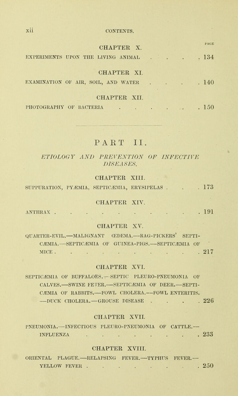 PAGE CHAPTER X. EXPERIMENTS UPON THE LIVING ANIMAL . . . .134 CHAPTER XL EXAMINATION OF AIR, SOIL, AND WATER . . . .140 CHAPTER XII. PHOTOGRAPHY OF BACTERIA 150 PAET II. ETIOLOGY AND PREVENTION OF INFECTIVE DISEASES. CHAPTER XIII. SUPPURATION, PYEMIA, SEPTICEMIA, ERYSIPELAS . . .173 CHAPTER XIV. ANTHRAX . . . . .191 CHAPTER XV. QUARTER-EVIL.—MALIGNANT Q3DEMA.—RAG-PICKERS' SEPTI- CEMIA.—SEPTICEMIA OF GUINEA-PIGS.—SEPTICEMIA OF MICE 217 CHAPTER XYI. SEPTICEMIA OF BUFFALOES. —SEPTIC PLEURO-PNEUMONIA OF CALVES.—SWINE FEYER. SEPTICEMIA OF DEER.—SEPTI- CEMIA OF RABBITS. FOWL CHOLERA.—FOWL ENTERITIS. —DUCK CHOLERA.—GROUSE DISEASE . . . . 226 CHAPTER XVII. PNEUMONIA.—INFECTIOUS PLEURO-PNEUMONIA OF CATTLE.— INFLUENZA . 233 CHAPTER XVIII. ORIENTAL PLAGUE.—RELAPSING FEVER.—TYPHUS FEVER.— YELLOW FEVER 250