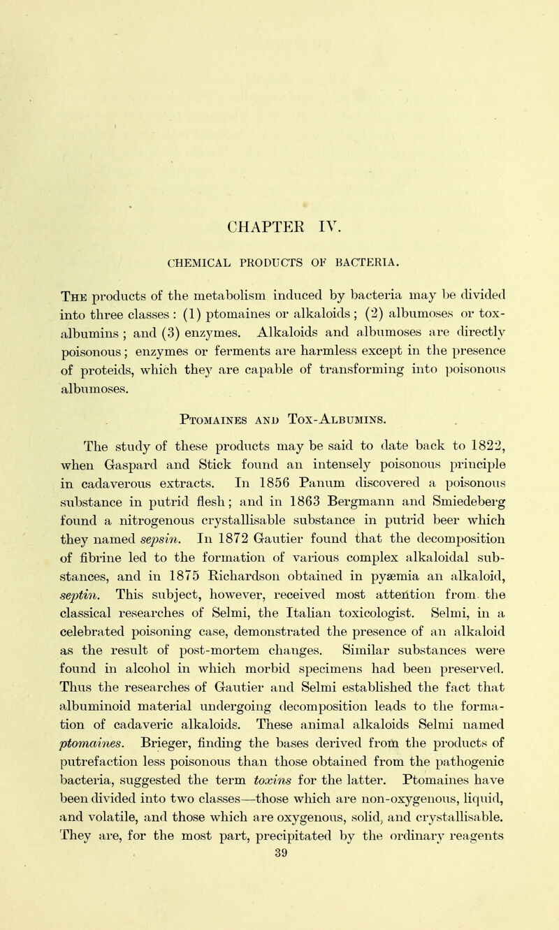 CHAPTER IV. CHEMICAL PRODUCTS OF BACTERIA. The products of the metabolism induced by bacteria may be divided into three classes : (1) ptomaines or alkaloids; (2) albumoses or tox- albumins ; and (3) enzymes. Alkaloids and albumoses are directly poisonous; enzymes or ferments are harmless except in the presence of proteids, which they are capable of transforming into poisonous albumoses. Ptomaines and Tox-Albumins. The study of these products may be said to date back to 1822, when Gaspard and Stick found an intensely poisonous principle in cadaverous extracts. In 1856 Panum discovered a poisonous substance in putrid flesh; and in 1863 Bergmann and Smiedeberg found a nitrogenous crystallisable substance in putrid beer which they named sepsin. In 1872 Gautier found that the decomposition of fibrine led to the formation of various complex alkaloidal sub- stances, and in 1875 Richardson obtained in pyaemia an alkaloid, septin. This subject, however, received most attention from, the classical researches of Selmi, the Italian toxicologist. Selmi, in a celebrated poisoning case, demonstrated the presence of an alkaloid as the result of post-mortem changes. Similar substances were found in alcohol in which morbid specimens had been preserved. Thus the researches of Gautier and Selmi established the fact that albuminoid material undergoing decomposition leads to the forma- tion of cadaveric alkaloids. These animal alkaloids Selmi named ptomaines. Brieger, finding the bases derived from the products of putrefaction less poisonous than those obtained from the pathogenic bacteria, suggested the term toxins for the latter. Ptomaines have been divided into two classes—those which are non-oxygenous, liquid, and volatile, and those which are oxygenous, solid, and crystallisable. They are, for the most part, precipitated by the ordinary reagents