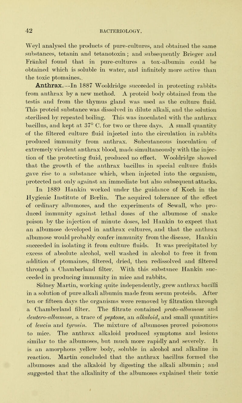 Weyl analysed the products of pure-cultures, and obtained the same substances, tetanin and tetanotoxin; and subsequently Brieger and Frankel found that in pure-cultures a tox-albumin could be obtained which is soluble in water, and infinitely more active than the toxic ptomaines.. Anthrax.—In 1887 Wooldridge succeeded in protecting rabbits from anthrax by a new method. A proteid body obtained from the testis and from the thymus gland was used as the culture fluid. This proteicl substance was dissolved in dilute alkali, and the solution sterilised by repeated boiling. This was inoculated with the anthrax bacillus, and kept at 37° C. for two or three days. A small quantity of the filtered culture fluid injected into the circulation in rabbits produced immunity from anthrax. Subcutaneous inoculation of extremely virulent anthrax blood, made simultaneously with the injec- tion of the protecting fluid, produced no effect. Wooldridge showed that the growth of the anthrax bacillus in special culture fluids gave rise to a substance which, when injected into the organism, protected not only against an immediate but also subsequent attacks. In 1889 Hankin worked under the guidance of Koch in the Hygienic Institute of Berlin. The acquired tolerance of the effect of ordinary albumoses, and the experiments of Sewall, who pro- duced immunity against lethal doses of the albumose of snake poison by the injection of minute doses, led Hankin to expect that an albumose developed in anthrax cultures, and that the anthrax albumose would probably confer immunity from the disease. Hankin succeeded in isolating it from culture fluids. It was precipitated by excess of absolute alcohol, well washed in alcohol to free it from addition of ptomaines, filtered, dried, then redissolved and filtered through a Chamberland filter. With this substance Hankin suc- ceeded in producing immunity in mice and rabbits. Sidney Martin, working quite independently, grew anthrax bacilli in a solution of pure alkali albumin made from serum proteids. After ten or fifteen days the organisms were removed by filtration through a Chamberland filter. The filtrate contained proto-albumose and deutero-albumose, a trace of peptone, an alkaloid, and small quantities of leucin and tyrosin. The mixture of albumoses proved poisonous to mice. The anthrax alkaloid produced symptoms and lesions similar to the albumoses, but much more rapidly and severely. It is an amorphous yellow body, soluble in alcohol and alkaline in reaction. Martin concluded that the anthrax bacillus formed the albumoses and the alkaloid by digesting the alkali albumin; and suggested that the alkalinity of the albumoses explained their toxic