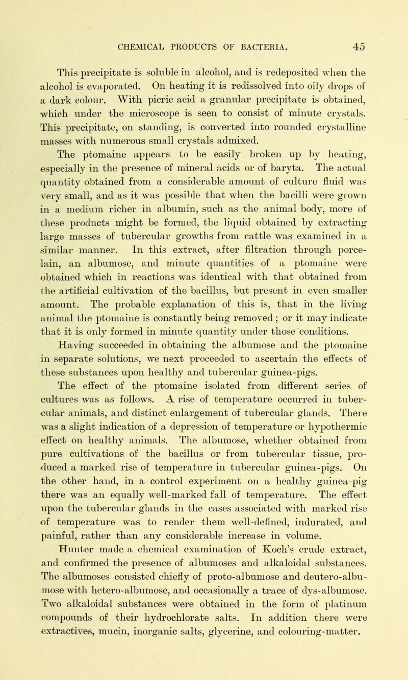 This precipitate is soluble in alcohol, and is recleposited when the alcohol is evaporated. On heating it is redissolved into oily drops of a dark colour. With picric acid a granular precipitate is obtained, which under the microscope is seen to consist of minute crystals. This precipitate, on standing, is converted into rounded crystalline masses with numerous small crystals admixed. The ptomaine appears to be easily broken up by heating, especially in the presence of mineral acids or of baryta. The actual quantity obtained from a considerable amount of culture fluid was very small, and as it was possible that when the bacilli were grown in a medium richer in albumin, such as the animal body, more of these products might be formed, the liquid obtained by extracting large masses of tubercular growths from cattle was examined in a similar manner. In this extract, after filtration through porce- lain, an albumose, and minute quantities of a ptomaine were obtained which in reactions was identical with that obtained from the artificial cultivation of the bacillus, but present in even smaller amount. The probable explanation of this is, that in the living animal the ptomaine is constantly being removed ; or it may indicate that it is only formed in minute quantity under those conditions. Having succeeded in obtaining the albumose and the ptomaine in separate solutions, we next proceeded to ascertain the effects of these substances upon healthy and tubercular guinea-pigs. The effect of the ptomaine isolated from different series of cultures was as follows. A rise of temperature occurred in tuber- cular animals, and distinct enlargement of tubercular glands. There was a slight indication of a depression of temperature or hypothermic effect on healthy animals. The albumose, whether obtained from pure cultivations of the bacillus or from tubercular tissue, pro- duced a marked rise of temperature in tubercular guinea-pigs. On the other hand, in a control experiment on a healthy guinea-pig there was an equally well-marked fall of temperature. The effect upon the tubercular glands in the cases associated with marked rise of temperature was to render them well-defined, indurated, and painful, rather than any considerable increase in volume. Hunter made a chemical examination of Koch's crude extract, and confirmed the presence of albumoses and alkaloidal substances. The albumoses consisted chiefly of proto-albumose and deutero-albu- mose with hetero-albumose, and occasionally a trace of dys-albumose. Two alkaloidal substances were obtained in the form of platinum compounds of their hydrochlorate salts. In addition there were extractives, mucin, inorganic salts, glycerine, and colouring-matter.