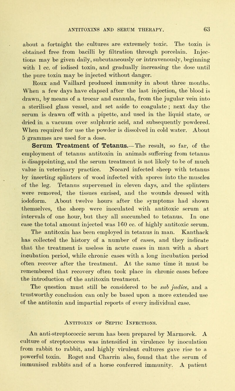 about a fortnight the cultures are extremely toxic. The toxin is obtained free from bacilli by nitration through porcelain. Injec- tions may be given daily, subcutaneously or intravenously, beginning with 1 cc. of iodised toxin, and gradually increasing the dose until the pure toxin may be injected without danger. Roux and Yaillard produced immunity in about three months. When a few days have elapsed after the last injection, the blood is drawn, by means of a trocar and cannula, from the jugular vein into a sterilised glass vessel, and set aside to coagulate ; next day the serum is drawn off with a pipette, and used in the liquid state, or dried in a vacuum over sulphuric acid, and subsequently powdered. When required for use the powder is dissolved in cold water. About 5 grammes are used for a dose. Serum Treatment of Tetanus.—The result, so far, of the employment of tetanus antitoxin in animals suffering from tetanus is disappointing, and the serum treatment is not likely to be of much value in veterinary practice. Nocard infected sheep with tetanus by inserting splinters of wood infected with spores into the muscles of the leg. Tetanus supervened in eleven days, and the splinters were removed, the tissues excised, and the wounds dressed with iodoform. About twelve hours after the symptoms had shown themselves, the sheep were inoculated with antitoxic serum at intervals of one hour, but they all succumbed to tetanus. In one case the total amount injected was 160 cc. of highly antitoxic serum. The antitoxin has been employed in tetanus in man. Kanthack has collected the history of a number of cases, and they indicate that the treatment is useless in acute cases in man with a short incubation period, while chronic cases with a long incubation period often recover after the treatment. At the same time it must be remembered that recovery often took place in chronic cases before the introduction of the antitoxin treatment. The question must still be considered to be sub judice, and a trustworthy conclusion can only be based upon a more extended use of the antitoxin and impartial reports of every individual case. Antitoxin of Septic Infections. An antistreptococcic serum has been prepared by Marmorek. A culture of streptococcus was intensified in virulence by inoculation from rabbit to rabbit, and highly virulent cultures gave rise to a powerful toxin. Roget and Charrin also, found that the serum of immunised rabbits and of a horse conferred immunity. A patient