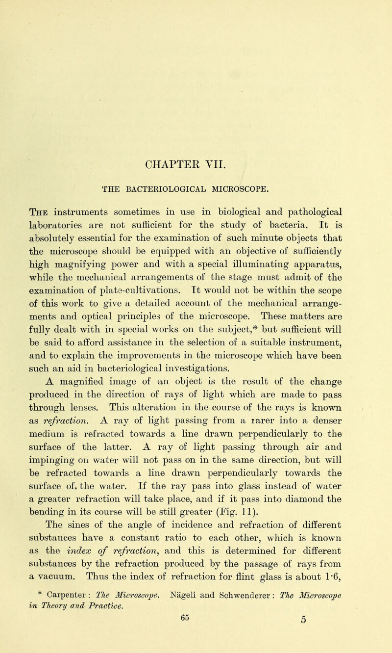 CHAPTEK VII. THE BACTERIOLOGICAL MICROSCOPE. The instruments sometimes in use in biological and pathological laboratories are not sufficient for the study of bacteria. It is absolutely essential for the examination of such minute objects that the microscope should be equipped with an objective of sufficiently high magnifying power and with a special illuminating apparatus, while the mechanical arrangements of the stage must admit of the examination of plate-cultivations. It would not be within the scope of this work to give a detailed account of the mechanical arrange- ments and optical principles of the microscope. These matters are fully dealt with in special works on the subject,* but sufficient will be said to afford assistance in the selection of a suitable instrument, and to explain the improvements in the microscope which have been such an aid in bacteriological investigations. A magnified image of an object is the result of the change produced in the direction of rays of light which are made to pass through lenses. This alteration in the course of the rays is known as refraction. A ray of light passing from a rarer into a denser medium is refracted towards a line drawn perpendicularly to the surface of the latter. A ray of light passing through air and impinging on water will not pass on in the same direction, but will be refracted towards a line drawn perpendicularly towards the surface of. the water. If the ray pass into glass instead of water a greater refraction will take place, and if it pass into diamond the bending in its course will be still greater (Fig. 11). The sines of the angle of incidence and refraction of different substances have a constant ratio to each other, which is known as the index of refraction, and this is determined for different substances by the refraction produced by the passage of rays from a vacuum. Thus the index of refraction for flint glass is about 1*6, * Carpenter : The Microscope, Nageli and Schwenderer : The Microscope in Theory and Practice.