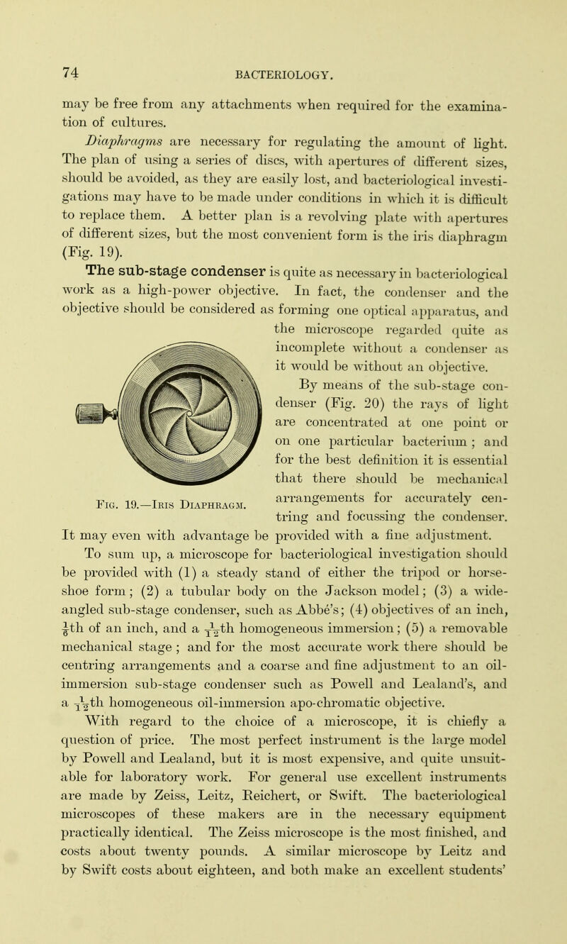 may be free from any attachments when required for the examina- tion of cultures. Diaphragms are necessary for regulating the amount of* light. The plan of using a series of discs, with apertures of different sizes, should be avoided, as they are easily lost, and bacteriological investi- gations may have to be made under conditions in which it is difficult to replace them. A better plan is a revolving plate with apertures of different sizes, but the most convenient form is the iris diaphragm (Fig. 19). The sub-stage condenser is quite as necessary in bacteriological work as a high-power objective. In fact, the condenser and the objective should be considered as forming one optical apparatus, and the microscope regarded quite as incomplete without a condenser as it would be without an objective. By means of the sub-stage con- denser (Fig. 20) the rays of light are concentrated at one point or on one particular bacterium ; and for the best definition it is essential that there should be mechanic;* 1 -c, -.n T -i-w arrangements for accuratelv cen- Fig. 19.—Iris Diaphragm. fe _ J tring and focussing the condenser. It may even with advantage be provided with a fine adjustment. To sum up, a microscope for bacteriological investigation should be provided with (1) a steady stand of either the tripod or horse- shoe form; (2) a tubular body on the Jackson model; (3) a wide- angled sub-stage condenser, such as Abbe's; (4) objectives of an inch, -Jth of an inch, and a y^th homogeneous immersion; (5) a removable mechanical stage ; and for the most accurate work there should be centring arrangements and a coarse and fine adjustment to an oil- immersion sub-stage condenser such as Powell and Lealand's, and a j^th homogeneous oil-immersion apo-chromatic objective. With regard to the choice of a microscope, it is chiefly a question of price. The most perfect instrument is the large model by Powell and Lealand, but it is most expensive, and quite unsuit- able for laboratory work. For general use excellent instruments are made by Zeiss, Leitz, Eeichert, or Swift. The bacteriological microscopes of these makers are in the necessary equipment practically identical. The Zeiss microscope is the most finished, and costs about twenty pounds. A similar microscope by Leitz and by Swift costs about eighteen, and both make an excellent students'