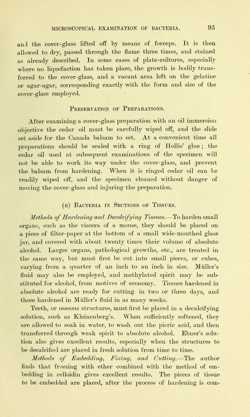 and the cover-glass lifted off by means of forceps. It is then allowed to dry, passed through the flame three times, and stained as already described. In some cases of plate-cultures, especially where no liquefaction has taken place, the growth is bodily trans- ferred to the cover-glass, and a vacant area left on the gelatine or agar-agar, corresponding exactly with the form and size of the cover-glass employed. Preservation of Preparations. After examining a cover-glass preparation with an oil immersion objective the cedar oil must be carefully wiped off, and the slide set aside for the Canada balsam to set. At a convenient time all preparations should be sealed with a ring of Hollis' glue ; the cedar oil used at subsequent examinations of the specimen will not be able to work its way under the cover-glass, and prevent the balsam from hardening. When it is ringed cedar oil can be readily wiped off, and the specimen cleaned without danger of moving the cover-glass and injuring the preparation. (b) Bacteria in Sections of Tissues. Methods of Hardening and Decalcifying Tissues.—To harden small organs, such as the viscera of a mouse, they should be placed on a piece of filter-paper at the bottom of a small wide-mouthed glass jar, and covered with about twenty times their volume of absolute alcohol. Larger organs, pathological growths, etc., are treated in the same way, but must first be cut into small pieces, or cubes, varying from a quarter of an inch to an inch in size. Miiller's fluid may also be employed, and methylated spirit may be sub- stituted for alcohol, from motives of economy. Tissues hardened in absolute alcohol are ready for cutting in two or three days, and those hardened in Miiller's fluid in as many weeks. Teeth, or osseous structures, must first be placed in a decalcifying solution, such as Kleinenberg's. When sufficiently softened, they are allowed to soak in water, to wash out the picric acid, and then transferred through weak spirit to absolute alcohol. Ebner's solu- tion also gives excellent results, especially when the structures to be decalcified are placed in fresh solution from time to time. Methods of Embedding, Fixing, and Cutting.—The author finds that freezing with ether combined with the method of em- bedding in celloidin gives excellent results. The pieces of tissue to be embedded are placed, after the process of hardening is com-