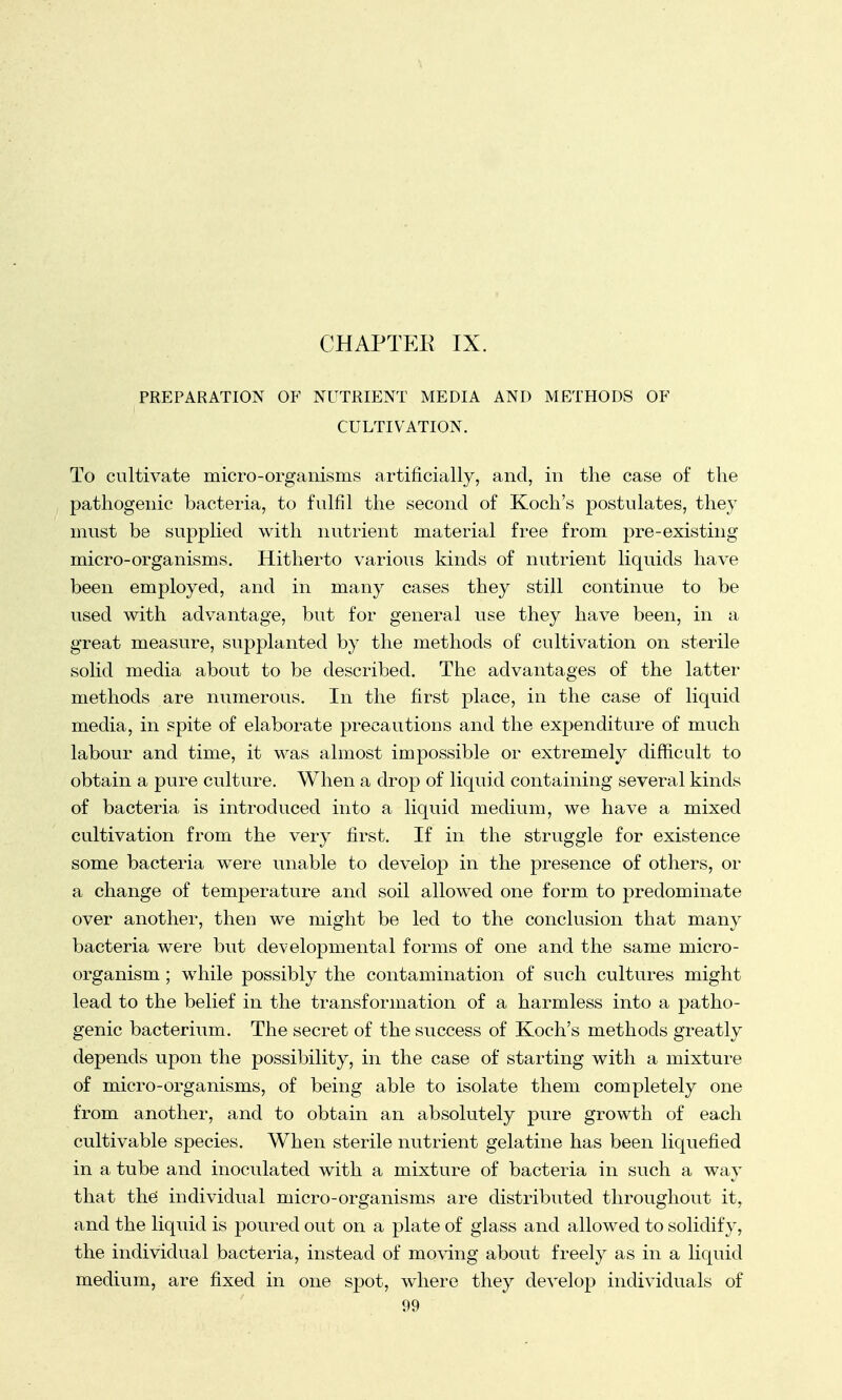 CHAPTER IX. PREPARATION OF NUTRIENT MEDIA AND METHODS OF CULTIVATION. To cultivate micro-organisms artificially, and, in the case of the pathogenic bacteria, to fulfil the second of Koch's postulates, they must be supplied with nutrient material free from pre-existing micro-organisms. Hitherto various kinds of nutrient liquids have been employed, and in many cases they still continue to be used with advantage, but for general use they have been, in a great measure, supplanted by the methods of cultivation on sterile solid media about to be described. The advantages of the latter methods are numerous. In the first place, in the case of liquid media, in spite of elaborate precautions and the expenditure of much labour and time, it was almost impossible or extremely difficult to obtain a pure culture. When a drop of liquid containing several kinds of bacteria is introduced into a liquid medium, we have a mixed cultivation from the very first. If in the struggle for existence some bacteria were unable to develop in the presence of others, or a change of temperature and soil allowed one form to predominate over another, then we might be led to the conclusion that many bacteria were but developmental forms of one and the same micro- organism ; while possibly the contamination of such cultures might lead to the belief in the transformation of a harmless into a patho- genic bacterium. The secret of the success of Koch's methods greatly depends upon the possibility, in the case of starting with a mixture of micro-organisms, of being able to isolate them completely one from another, and to obtain an absolutely pure growth of each cultivable species. When sterile nutrient gelatine has been liquefied in a tube and inoculated with a mixture of bacteria in such a way that the individual micro-organisms are distributed throughout it, and the liquid is poured out on a plate of glass and allowed to solidify, the individual bacteria, instead of moving about freely as in a liquid medium, are fixed in one spot, where they develop individuals of