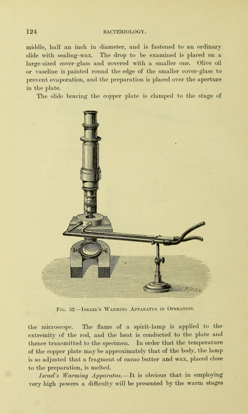 middle, half an inch in diameter, and is fastened to an ordinary slide with sealing-wax. The drop to be examined is placed on a large-sized cover-glass and covered with a smaller one. Olive oil or vaseline is painted round the edge of the smaller cover-glass to prevent evaporation, and the preparation is placed over the aperture in the plate. The slide bearing the copper plate is clamped to the stage of Fig. 52.—Iseael's Warming Apparatus in Operation. the microscope. The flame of a spirit-lamp is applied to the extremity of the rod, and the heat is conducted to the plate and thence transmitted to the specimen. In order that the temperature of the copper plate may be approximately that of the body, the lamp is so adjusted that a fragment of cacao butter and wax, placed close to the preparation, is melted. Israel's Warming Apparatus,—It is obvious that in employing very high powers a difficulty will be presented by the warm stages