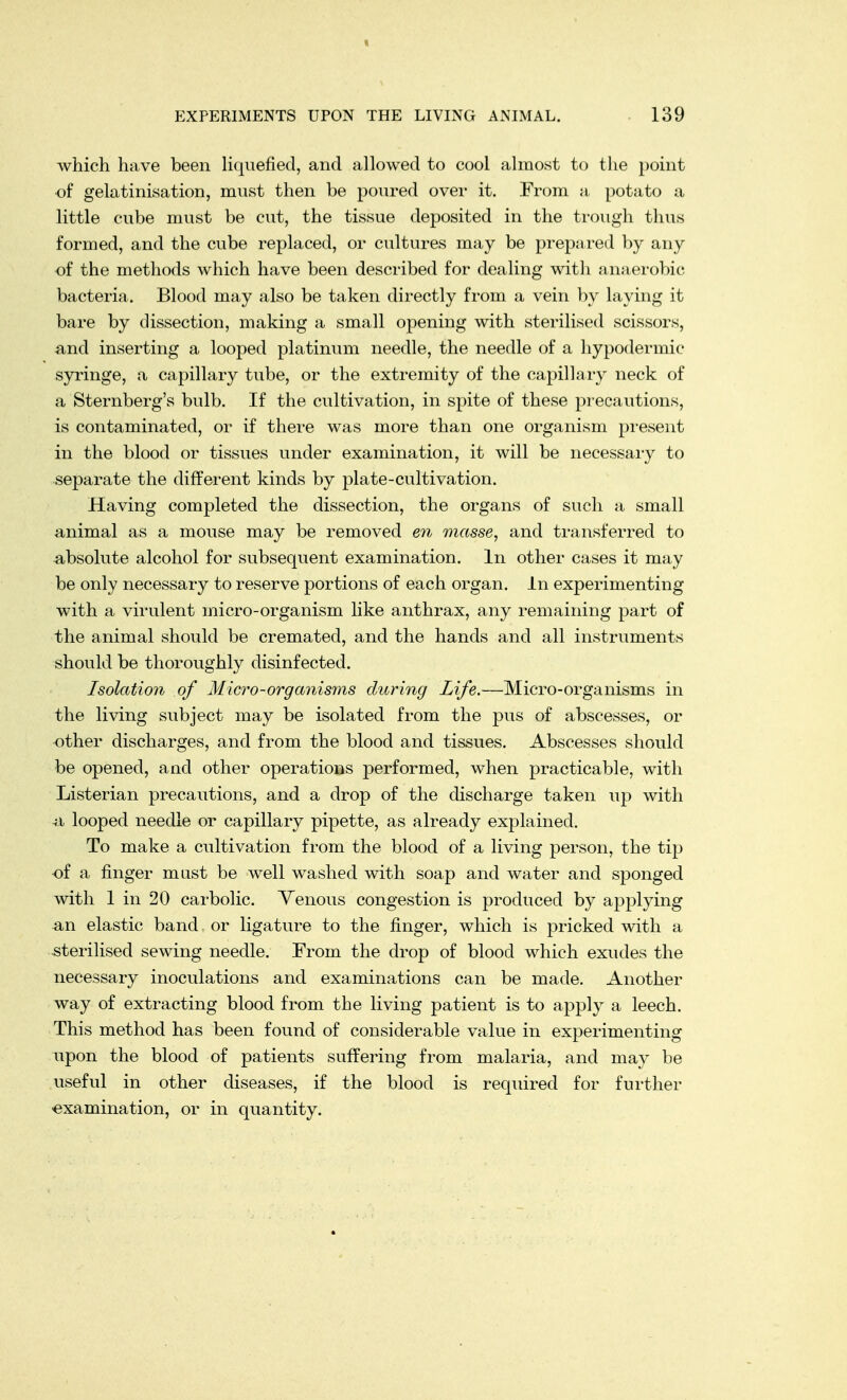 « EXPERIMENTS UPON THE LIVING ANIMAL. 139 which have been liquefied, and allowed to cool almost to the point of gelatinisation, must then be poured over it. From a potato a little cube must be cut, the tissue deposited in the trough thus formed, and the cube replaced, or cultures may be prepared by any of the methods which have been described for dealing with anaerobic bacteria. Blood may also be taken directly from a vein by laying it bare by dissection, making a small opening with sterilised scissors, and inserting a looped platinum needle, the needle of a hypodermic syringe, a capillary tube, or the extremity of the capillary neck of a Sternberg's bulb. If the cultivation, in spite of these precautions, is contaminated, or if there was more than one organism present in the blood or tissues under examination, it will be necessary to separate the different kinds by plate-cultivation. Having completed the dissection, the organs of such a small animal as a mouse may be removed en masse, and transferred to absolute alcohol for subsequent examination. In other cases it may be only necessary to reserve portions of each organ. In experimenting with a virulent micro-organism like anthrax, any remaining part of the animal should be cremated, and the hands and all instruments should be thoroughly disinfected. Isolation of Micro-organisms during Life.—Micro-organisms in the living subject may be isolated from the pus of abscesses, or other discharges, and from the blood and tissues. Abscesses should be opened, and other operations performed, when practicable, with Listerian precautions, and a drop of the discharge taken up with & looped needle or capillary pipette, as already explained. To make a cultivation from the blood of a living person, the tip of a finger must be well washed with soap and water and sponged with 1 in 20 carbolic. Venous congestion is produced by applying an elastic band, or ligature to the finger, which is pricked with a sterilised sewing needle. From the drop of blood which exudes the necessary inoculations and examinations can be made. Another way of extracting blood from the living patient is to apply a leech. This method has been found of considerable value in experimenting upon the blood of patients suffering from malaria, and may be useful in other diseases, if the blood is required for further examination, or in quantity.