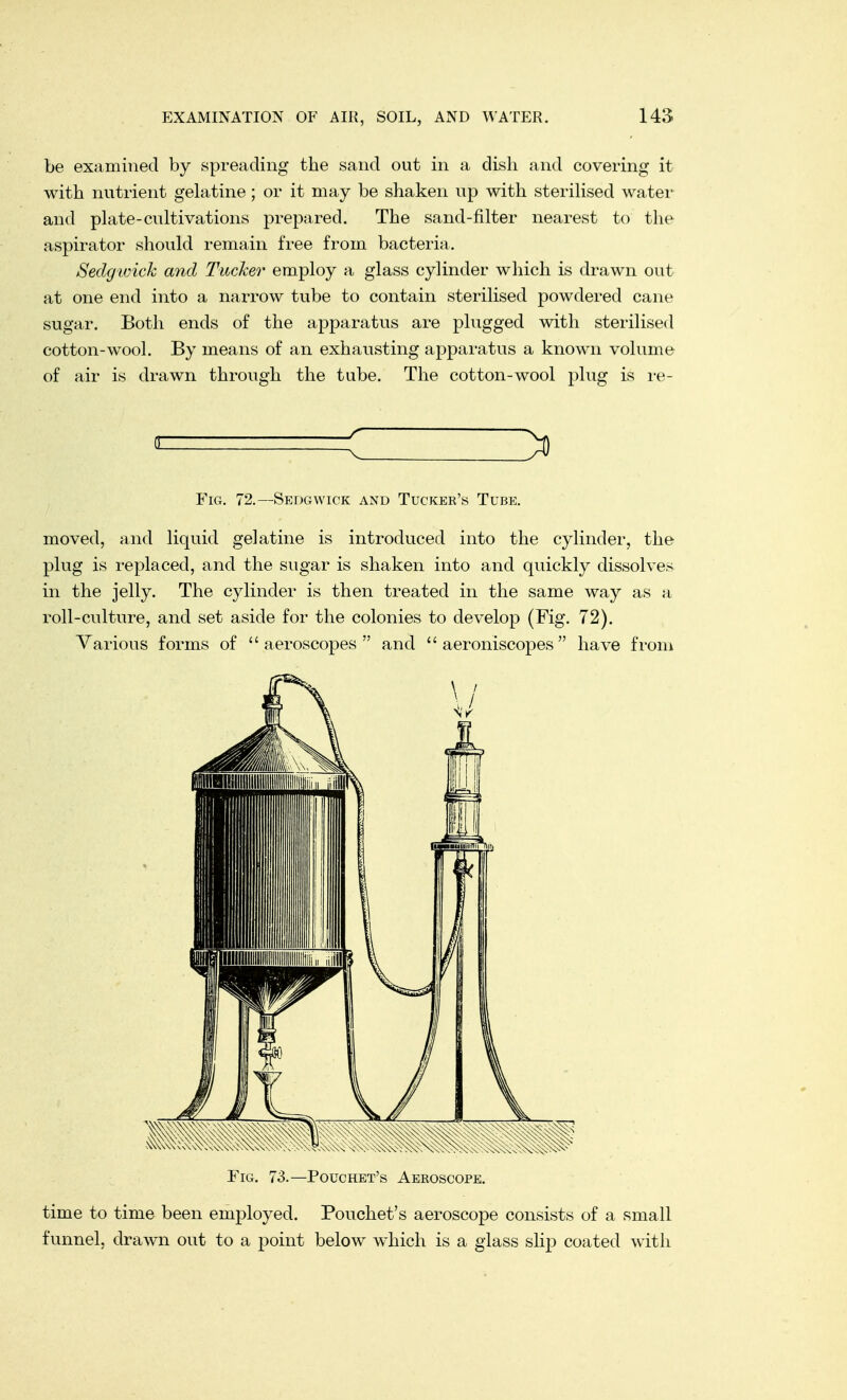 be examined by spreading the sand out in a dish and covering it with nutrient gelatine; or it may be shaken up with sterilised water and plate-cultivations prepared. The sand-filter nearest to the aspirator should remain free from bacteria. Sedgwick and Tucker employ a glass cylinder which is drawn out at one end into a narrow tube to contain sterilised powdered cane sugar. Both ends of the apparatus are plugged with sterilised cotton-wool. By means of an exhausting apparatus a known volume of air is drawn through the tube. The cotton-wool plug is re- Fig. 72.—Sedgwick and Tucker's Tube. moved, and liquid gelatine is introduced into the cylinder, the plug is replaced, and the sugar is shaken into and quickly dissolves in the jelly. The cylinder is then treated in the same way as a roll-culture, and set aside for the colonies to develop (Fig. 72). Various forms of  aeroscopes  and  aeroniscopes  have from Fig. 73.—Pouchet's Aeeoscope. time to time been employed. Pouchet's aeroscope consists of a small funnel, drawn out to a point below which is a glass slip coated with