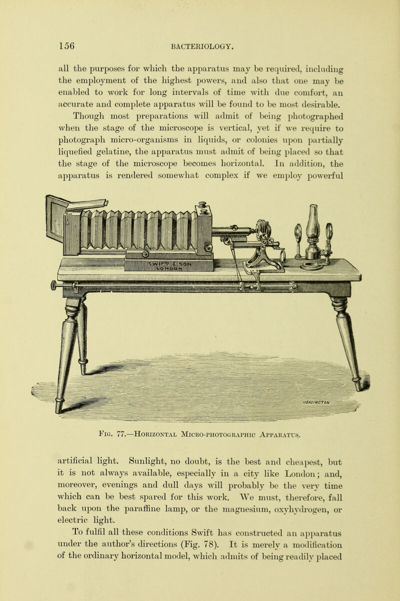 all the purposes for which the apparatus may be required, including the employment of the highest powers, and also that one may be enabled to work for long intervals of time with due comfort, an accurate and complete apparatus will be found to be most desirable. Though most preparations will admit of being photographed when the stage of the microscope is vertical, yet if we require to photograph micro-organisms in liquids, or colonies upon partially liquefied gelatine, the apparatus must admit of being placed so that the stage of the microscope becomes horizontal. In addition, the apparatus is rendered somewhat complex if we employ powerful artificial light. Sunlight, no doubt, is the best and cheapest, but it is not always available, especially in a city like London; and, moreover, evenings and dull days will probably be the very time which can be best spared for this work. We must, therefore, fall back upon the paraffine lamp, or the magnesium, oxyhydrogen, or electric light. To fulfil all these conditions Swift has constructed an apparatus under the author's directions (Fig. 78). It is merely a modification of the ordinary horizontal model, which admits of being readily placed