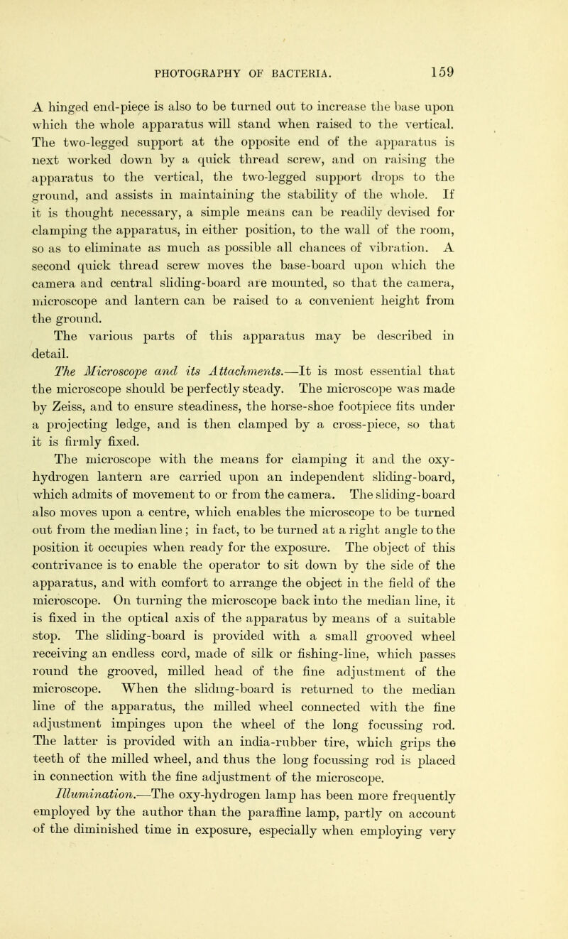 A hinged end-piece is also to be turned out to increase the base upon which the whole apparatus will stand when raised to the vertical. The two-legged support at the opposite end of the apparatus is next worked down by a quick thread screw, and on raising the apparatus to the vertical, the two-legged support drops to the ground, and assists in maintaining the stability of the whole. If it is thought necessary, a simple means can be readily devised for clamping the apparatus, in either position, to the wall of the room, so as to eliminate as much as possible all chances of vibration. A second quick thread screw moves the base-board upon which the camera and central sliding-board are mounted, so that the camera, microscope and lantern can be raised to a convenient height from the ground. The various parts of this apparatus may be described in detail. The Microscope and its Attachments.—It is most essential that the microscope should be perfectly steady. The microscope was made by Zeiss, and to ensure steadiness, the horse-shoe footpiece fits under a projecting ledge, and is then clamped by a cross-piece, so that it is firmly fixed. The microscope with the means for clamping it and the oxy- hydrogen lantern are carried upon an independent sliding-board, which admits of movement to or from the camera. The sliding-board also moves upon a centre, which enables the microscope to be turned out from the median line ; in fact, to be turned at a right angle to the position it occupies when ready for the exposure. The object of this contrivance is to enable the operator to sit down by the side of the apparatus, and with comfort to arrange the object in the field of the microscope. On turning the microscope back into the median line, it is fixed in the optical axis of the apparatus by means of a suitable stop. The sliding-board is provided with a small grooved wheel receiving an endless cord, made of silk or fishing-line, which passes round the grooved, milled head of the fine adjustment of the microscope. When the sliding-board. is returned to the median line of the apparatus, the milled wheel connected with the fine adjustment impinges upon the wheel of the long focussing rod. The latter is provided with an india-rubber tire, which grips the teeth of the milled wheel, and thus the long focussing rod is placed in connection with the fine adjustment of the microscope. Illumination.—The oxy-hydrogen lamp has been more frequently employed by the author than the paraffine lamp, partly on account of the diminished time in exposure, especially when employing very