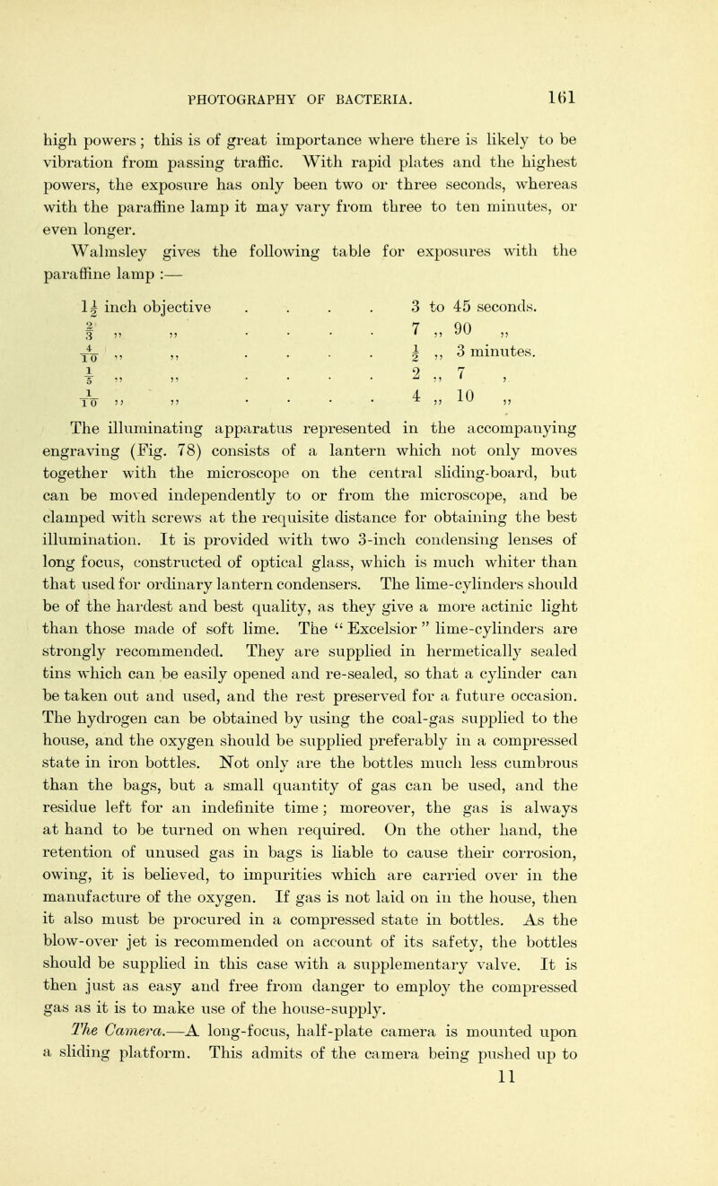 high powers ; this is of great importance where there is likely to be vibration from passing traffic. With rapid plates and the highest powers, the exposure has only been two or three seconds, whereas with the paraffine lamp it may vary from three to ten minutes, or even longer. Walmsley gives paraffine lamp :— 1| inch objective the following table for exposures with the 10 i 5 1 TO 3 to 45 seconds. 7 „ 90 „ \ ,,3 minutes. 2 „ 7 4 „ 10 „ The illuminating apparatus represented in the accompanying engraving (Fig. 78) consists of a lantern which not only moves together with the microscope on the central sliding-board, but can be moved independently to or from the microscope, and be clamped with screws at the requisite distance for obtaining the best illumination. It is provided with two 3-inch condensing lenses of long focus, constructed of optical glass, which is much whiter than that used for ordinary lantern condensers. The lime-cylinders should be of the hardest and best quality, as they give a more actinic light than those made of soft lime. The  Excelsior  lime-cylinders are strongly recommended. They are supplied in hermetically sealed tins which can be easily opened and re-sealed, so that a cylinder can be taken out and used, and the rest preserved for a future occasion. The hydrogen can be obtained by using the coal-gas supplied to the house, and the oxygen should be supplied preferably in a compressed state in iron bottles. Not only are the bottles much less cumbrous than the bags, but a small quantity of gas can be used, and the residue left for an indefinite time; moreover, the gas is always at hand to be turned on when required. On the other hand, the retention of unused gas in bags is liable to cause their corrosion, owing, it is believed, to impurities which are carried over in the manufacture of the oxygen. If gas is not laid on in the house, then it also must be procured in a compressed state in bottles. As the blow-over jet is recommended on account of its safety, the bottles should be supplied in this case with a supplementary valve. It is then just as easy and free from danger to employ the compressed gas as it is to make use of the house-supply. The Camera.—A long-focus, half-plate camera is mounted upon a sliding platform. This admits of the camera being pushed up to 11