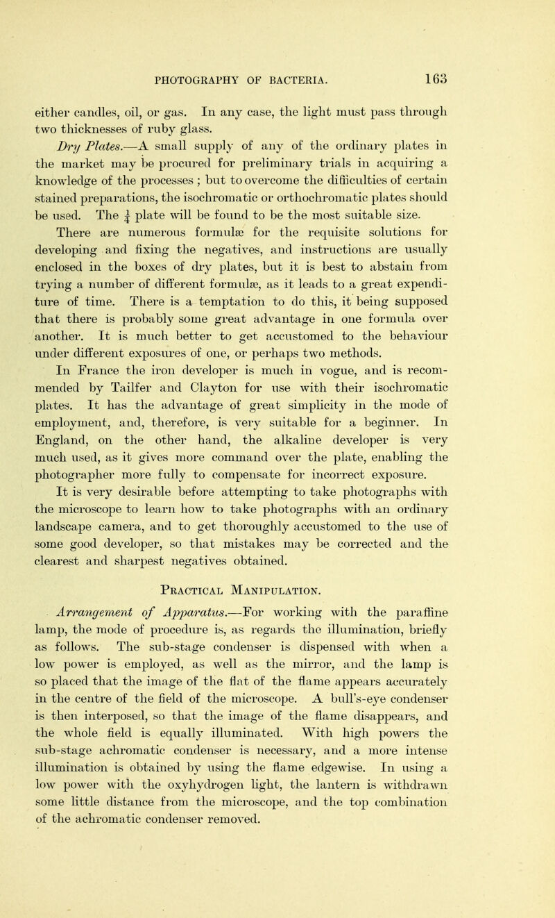 either candles, oil, or gas. In any case, the light must pass through two thicknesses of ruby glass. Dry Plates.—A small supply of any of the ordinary plates in the market may be procured for preliminary trials in acquiring a knowledge of the processes ; but to overcome the difficulties of certain stained preparations, the isochromatic or orthochromatic plates should be used. The ^ plate will be found to be the most suitable size. There are numerous formulae for the requisite solutions for developing and fixing the negatives, and instructions are usually enclosed in the boxes of dry plates, but it is best to abstain from trying a number of different formulae, as it leads to a great expendi- ture of time. There is a temptation to do this, it being supposed that there is probably some great advantage in one formula over another. It is much better to get accustomed to the behaviour under different exposures of one, or perhaps two methods. In France the iron developer is much in vogue, and is recom- mended by Tailfer and Clayton for use with their isochromatic plates. It has the advantage of great simplicity in the mode of employment, and, therefore, is very suitable for a beginner. In England, on the other hand, the alkaline developer is very much used, as it gives more command over the plate, enabling the photographer more fully to compensate for incorrect exposure. It is very desirable before attempting to take photographs with the microscope to learn how to take photographs with an ordinary landscape camera, and to get thoroughly accustomed to the use of some good developer, so that mistakes may be corrected and the clearest and sharpest negatives obtained. Practical Manipulation. Arrangement of Apparatus.—For working with the paraffine lamp, the mode of procedure is, as regards the illumination, briefly as follows. The sub-stage condenser is dispensed with when a low power is employed, as well as the mirror, and the lamp is so placed that the image of the flat of the flame appears accurately in the centre of the field of the microscope. A bull's-eye condenser is then interposed, so that the image of the flame disappears, and the whole field is equally illuminated. With high powers the sub-stage achromatic condenser is necessary, and a more intense illumination is obtained by using the flame edgewise. In using a low power with the oxyhydrogen light, the lantern is withdrawn some little distance from the microscope, and the top combination of the achromatic condenser removed.